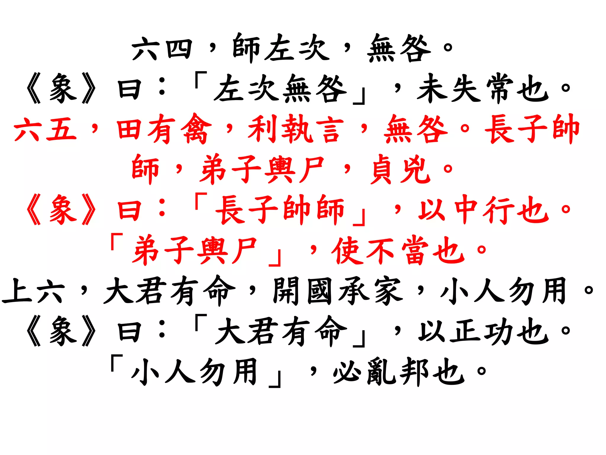 六四，師左次，無咎。
《象》曰：「左次無咎」，未失常也。
六五，田有禽，利執言，無咎。長子帥
師，弟子輿尸，貞兇。
《象》曰：「長子帥師」，以中行也。
「弟子輿尸」，使不當也。
上六，大君有命，開國承家，小人勿用。
《象》曰：「大君有命」，以正功也。
「小人勿用」，必亂邦也。
 
