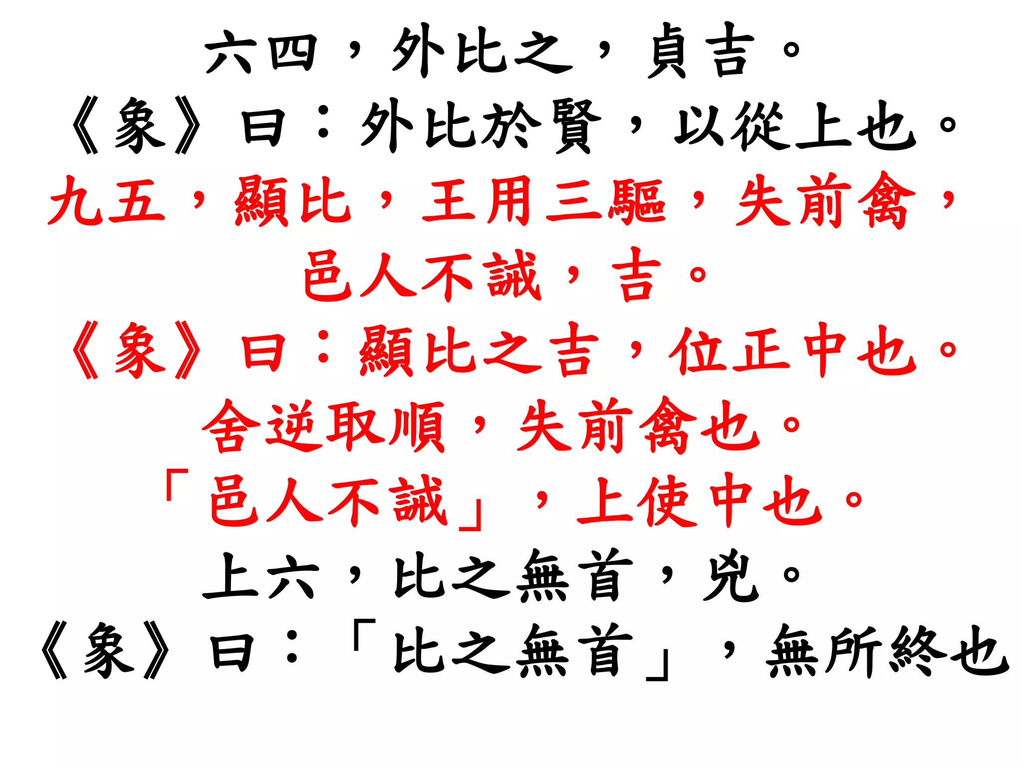六四，外比之，貞吉。
《象》曰：外比於賢，以從上也。
九五，顯比，王用三驅，失前禽，
邑人不誡，吉。
《象》曰：顯比之吉，位正中也。
舍逆取順，失前禽也。
「邑人不誡」，上使中也。
上六，比之無首，兇。
《象》曰：「比之無首」，無所終也
 