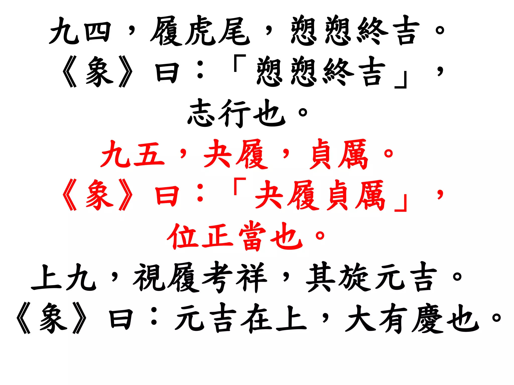九四，履虎尾，愬愬終吉。
《象》曰：「愬愬終吉」，
志行也。
九五，夬履，貞厲。
《象》曰：「夬履貞厲」，
位正當也。
上九，視履考祥，其旋元吉。
《象》曰：元吉在上，大有慶也。
 