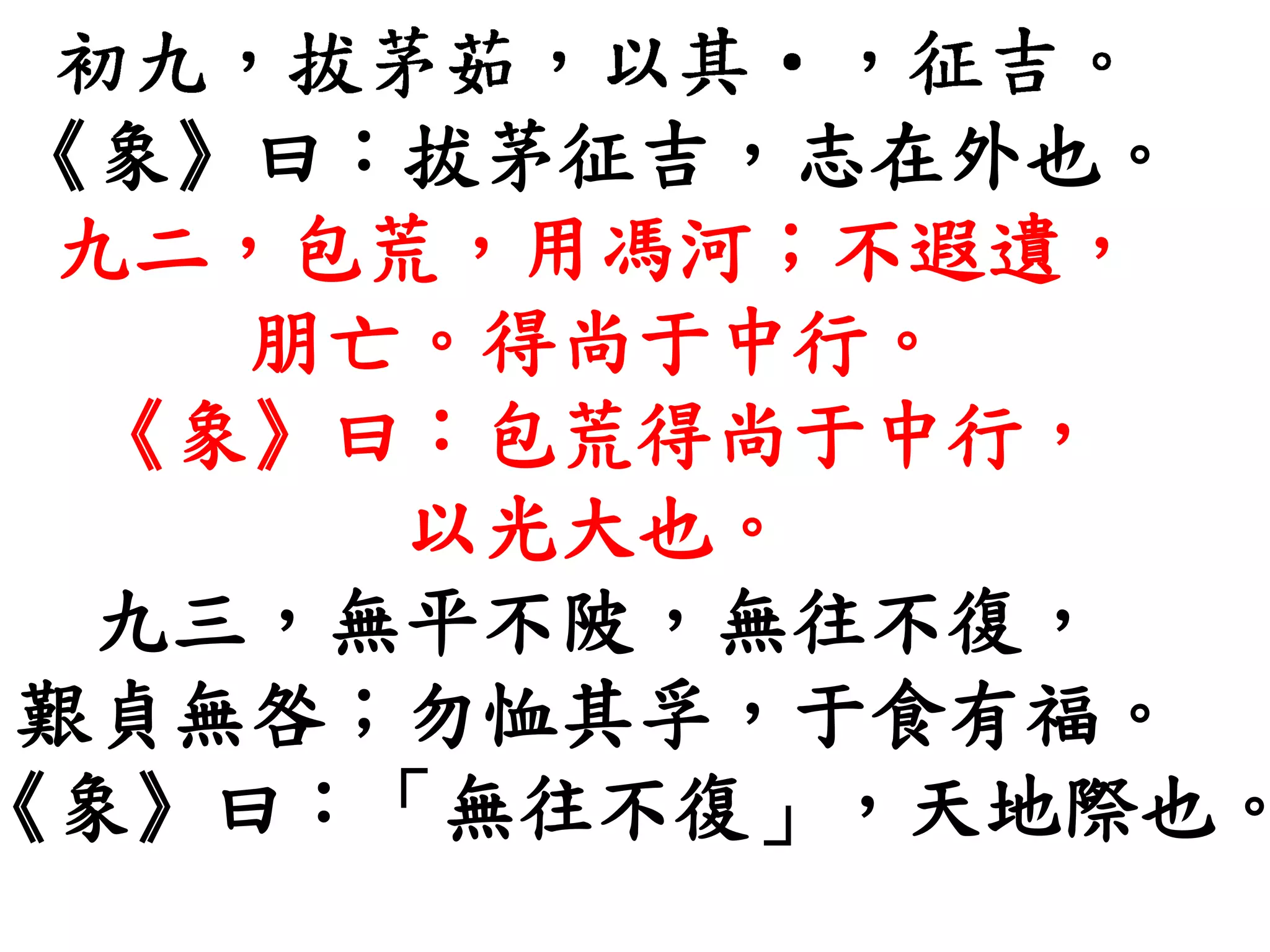 《象》曰：拔茅征吉，志在外也。
九二，包荒，用馮河；不遐遺，
朋亡。得尚于中行。
《象》曰：包荒得尚于中行，
以光大也。
九三，無平不陂，無往不復，
艱貞無咎；勿恤其孚，于食有福。
《象》曰：「無往不復」，天地際也。
 