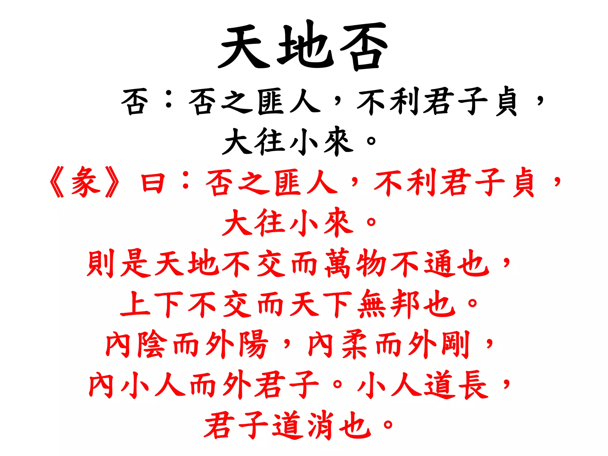 天地否
否：否之匪人，不利君子貞，
大往小來。
《彖》曰：否之匪人，不利君子貞，
大往小來。
則是天地不交而萬物不通也，
上下不交而天下無邦也。
內陰而外陽，內柔而外剛，
內小人而外君子。小人道長，
君子道消也。
 