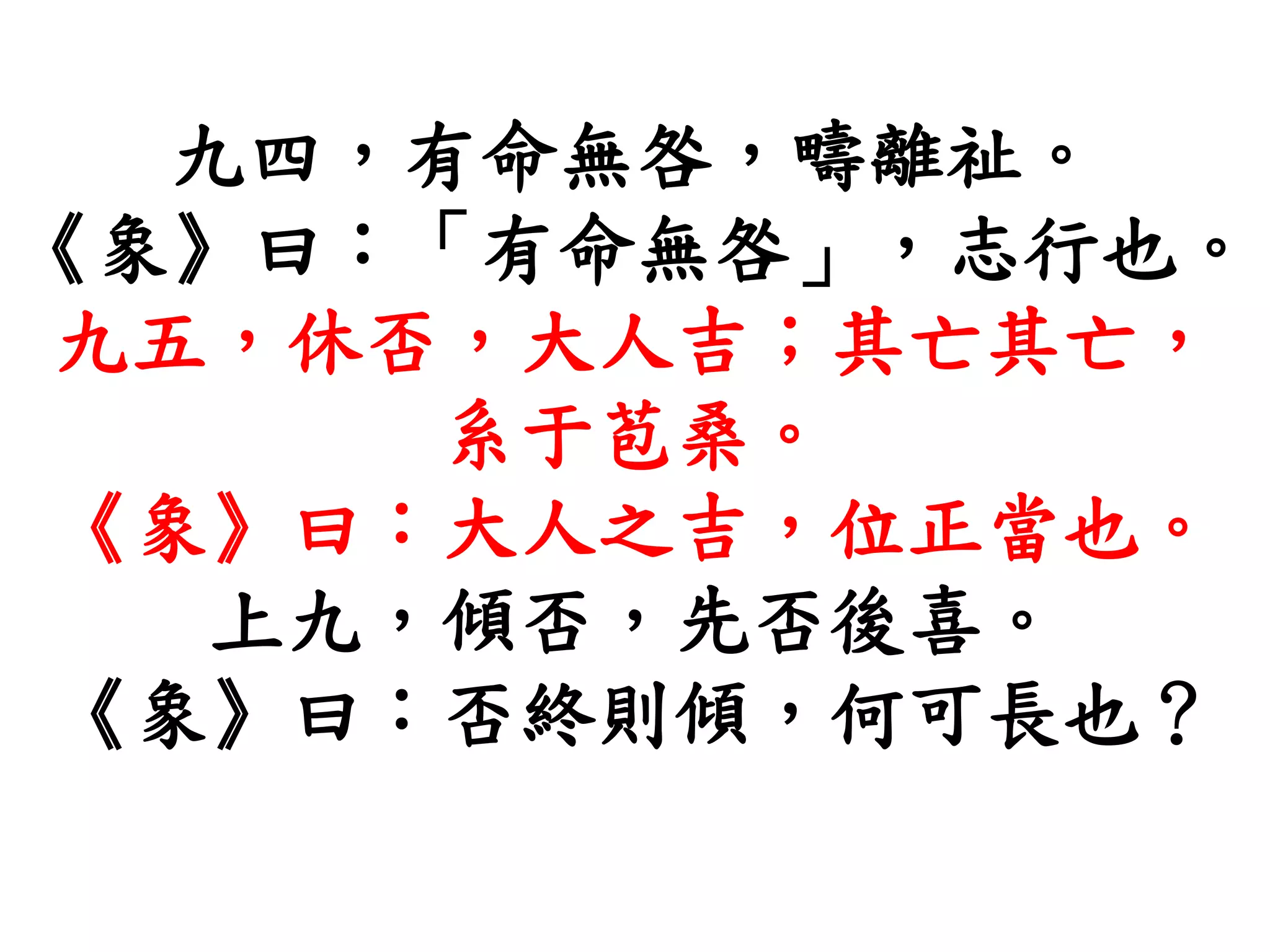 九四，有命無咎，疇離祉。
《象》曰：「有命無咎」，志行也。
九五，休否，大人吉；其亡其亡，
系于苞桑。
《象》曰：大人之吉，位正當也。
上九，傾否，先否後喜。
《象》曰：否終則傾，何可長也？
 