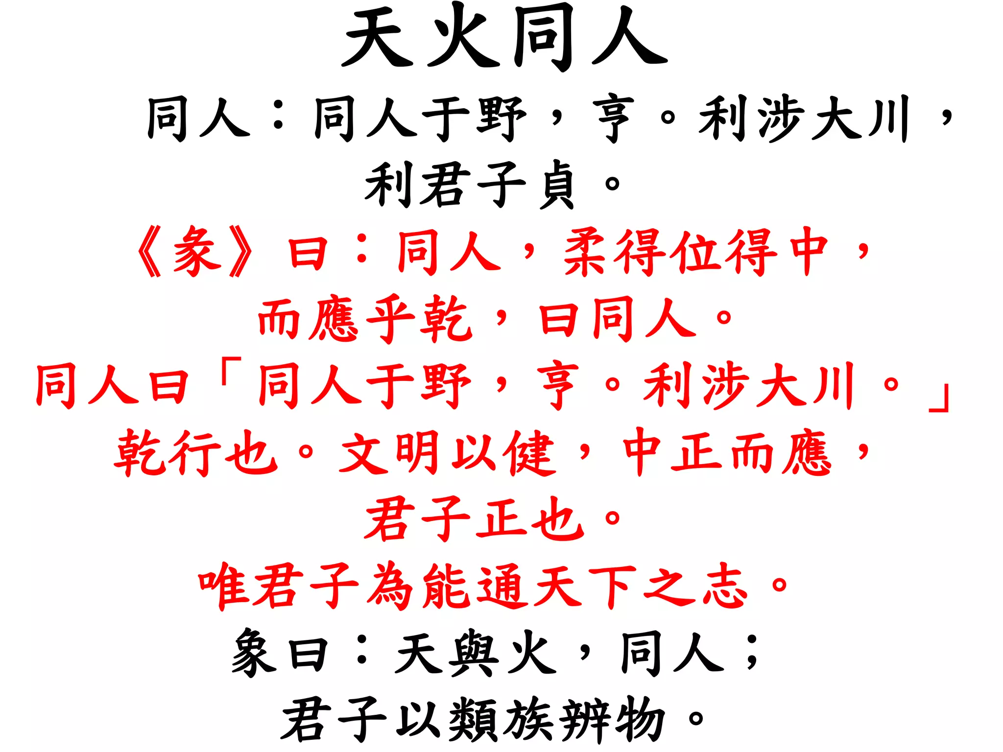 天火同人
同人：同人于野，亨。利涉大川，
利君子貞。
《彖》曰：同人，柔得位得中，
而應乎乾，曰同人。
同人曰「同人于野，亨。利涉大川。」
乾行也。文明以健，中正而應，
君子正也。
唯君子為能通天下之志。
象曰：天與火，同人；
君子以類族辨物。
 