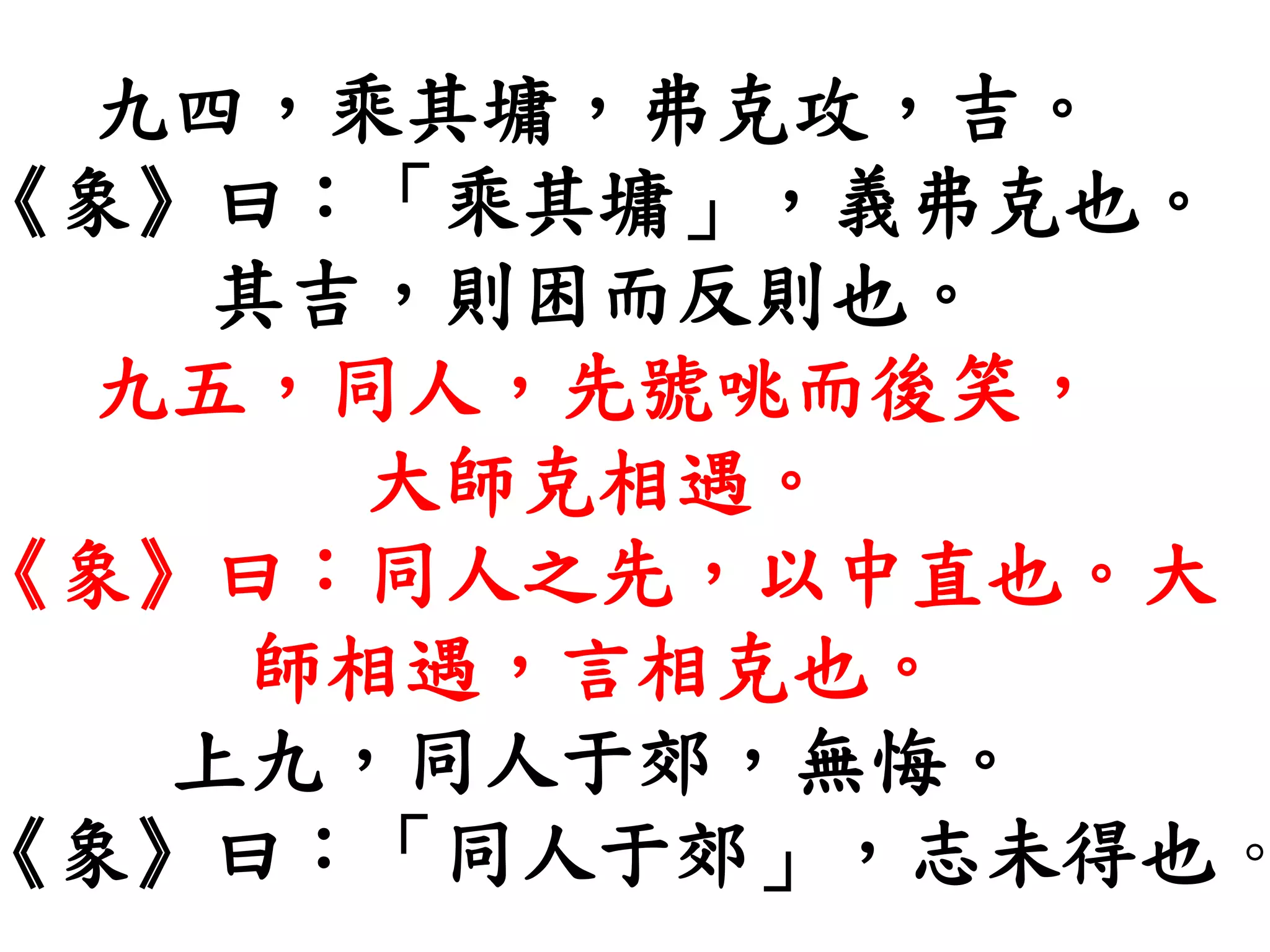 九四，乘其墉，弗克攻，吉。
《象》曰：「乘其墉」，義弗克也。
其吉，則困而反則也。
九五，同人，先號咷而後笑，
大師克相遇。
《象》曰：同人之先，以中直也。大
師相遇，言相克也。
上九，同人于郊，無悔。
《象》曰：「同人于郊」，志未得也。
 