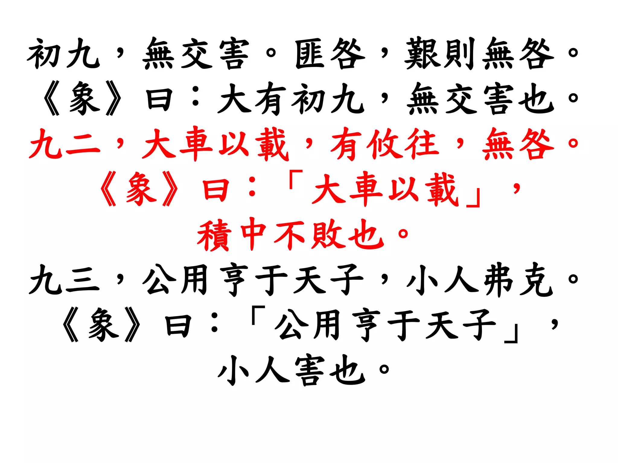 初九，無交害。匪咎，艱則無咎。
《象》曰：大有初九，無交害也。
九二，大車以載，有攸往，無咎。
《象》曰：「大車以載」，
積中不敗也。
九三，公用亨于天子，小人弗克。
《象》曰：「公用亨于天子」，
小人害也。
 