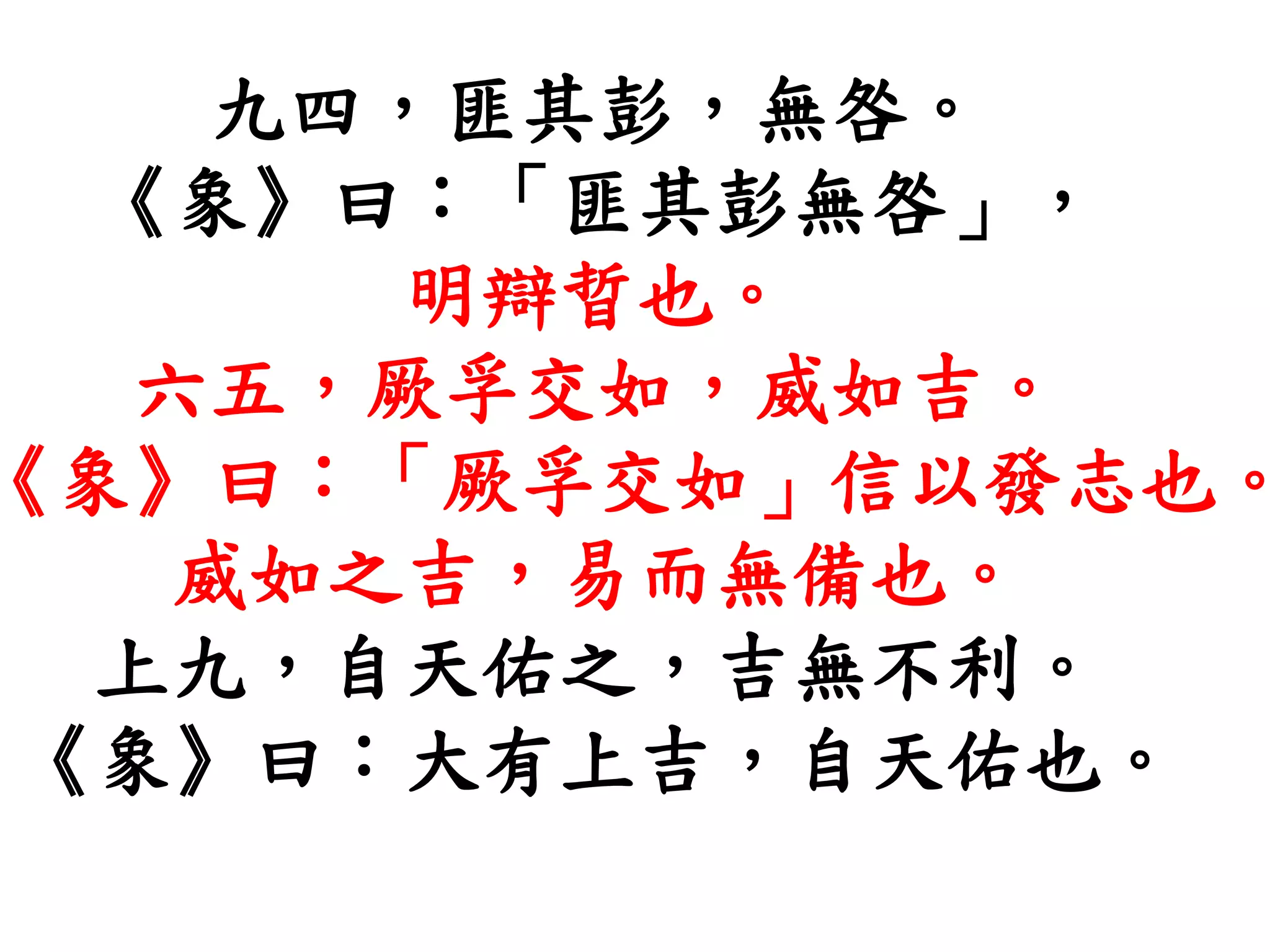 九四，匪其彭，無咎。
《象》曰：「匪其彭無咎」，
明辯晢也。
六五，厥孚交如，威如吉。
《象》曰：「厥孚交如」信以發志也。
威如之吉，易而無備也。
上九，自天佑之，吉無不利。
《象》曰：大有上吉，自天佑也。
 