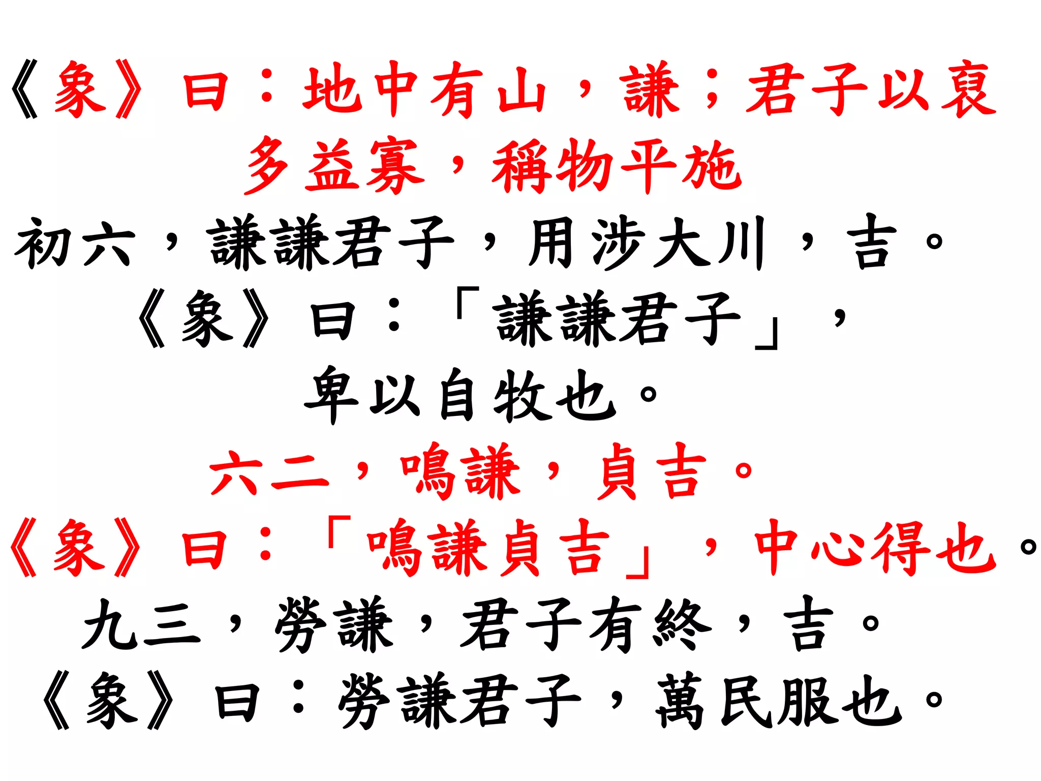 《象》曰：地中有山，謙；君子以裒
多益寡，稱物平施
初六，謙謙君子，用涉大川，吉。
《象》曰：「謙謙君子」，
卑以自牧也。
六二，鳴謙，貞吉。
《象》曰：「鳴謙貞吉」，中心得也。
九三，勞謙，君子有終，吉。
《象》曰：勞謙君子，萬民服也。
 
