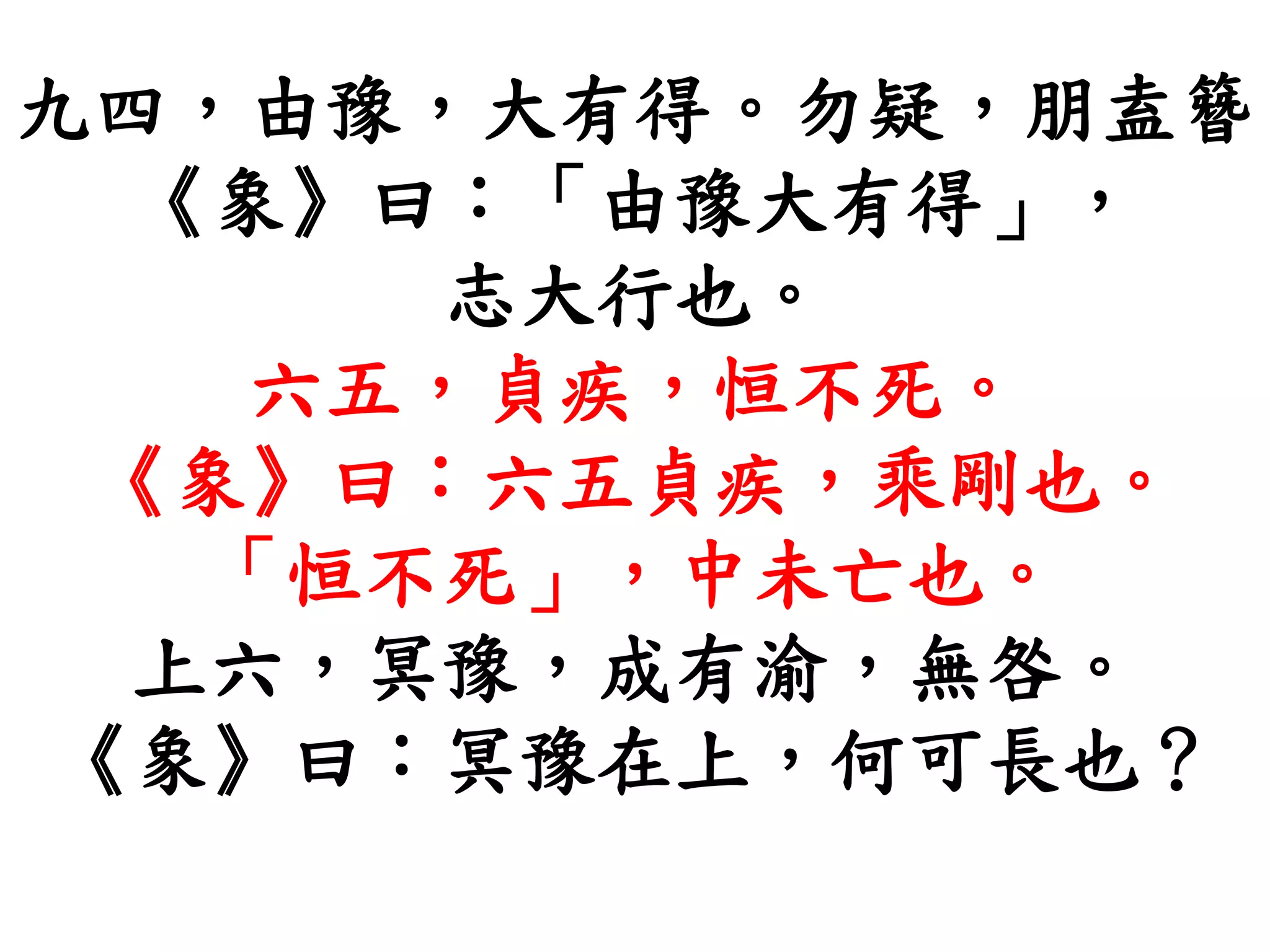 九四，由豫，大有得。勿疑，朋盍簪
《象》曰：「由豫大有得」，
志大行也。
六五，貞疾，恒不死。
《象》曰：六五貞疾，乘剛也。
「恒不死」，中未亡也。
上六，冥豫，成有渝，無咎。
《象》曰：冥豫在上，何可長也？
 