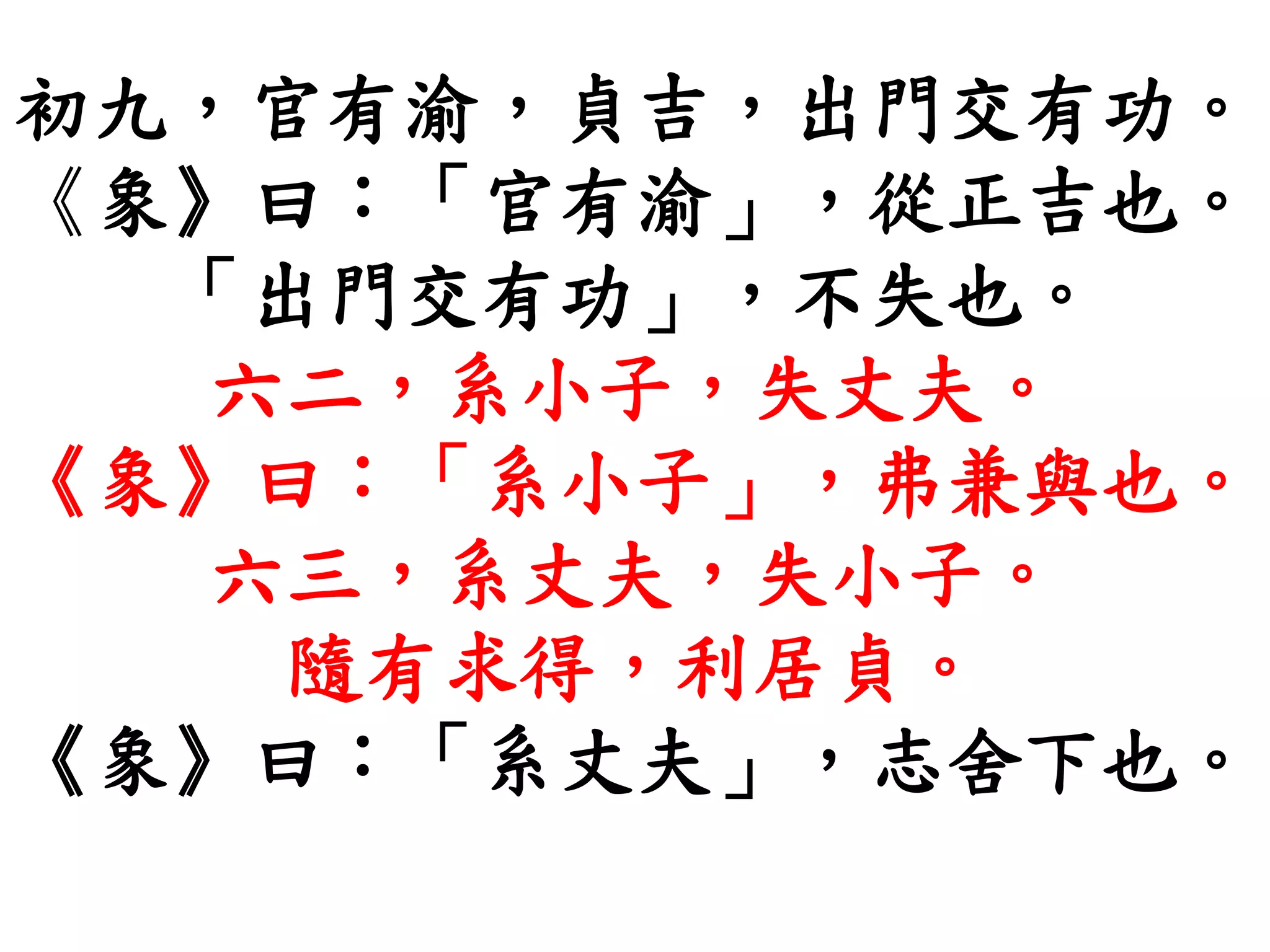 初九，官有渝，貞吉，出門交有功。
《象》曰：「官有渝」，從正吉也。
「出門交有功」，不失也。
六二，系小子，失丈夫。
《象》曰：「系小子」，弗兼與也。
六三，系丈夫，失小子。
隨有求得，利居貞。
《象》曰：「系丈夫」，志舍下也。
 
