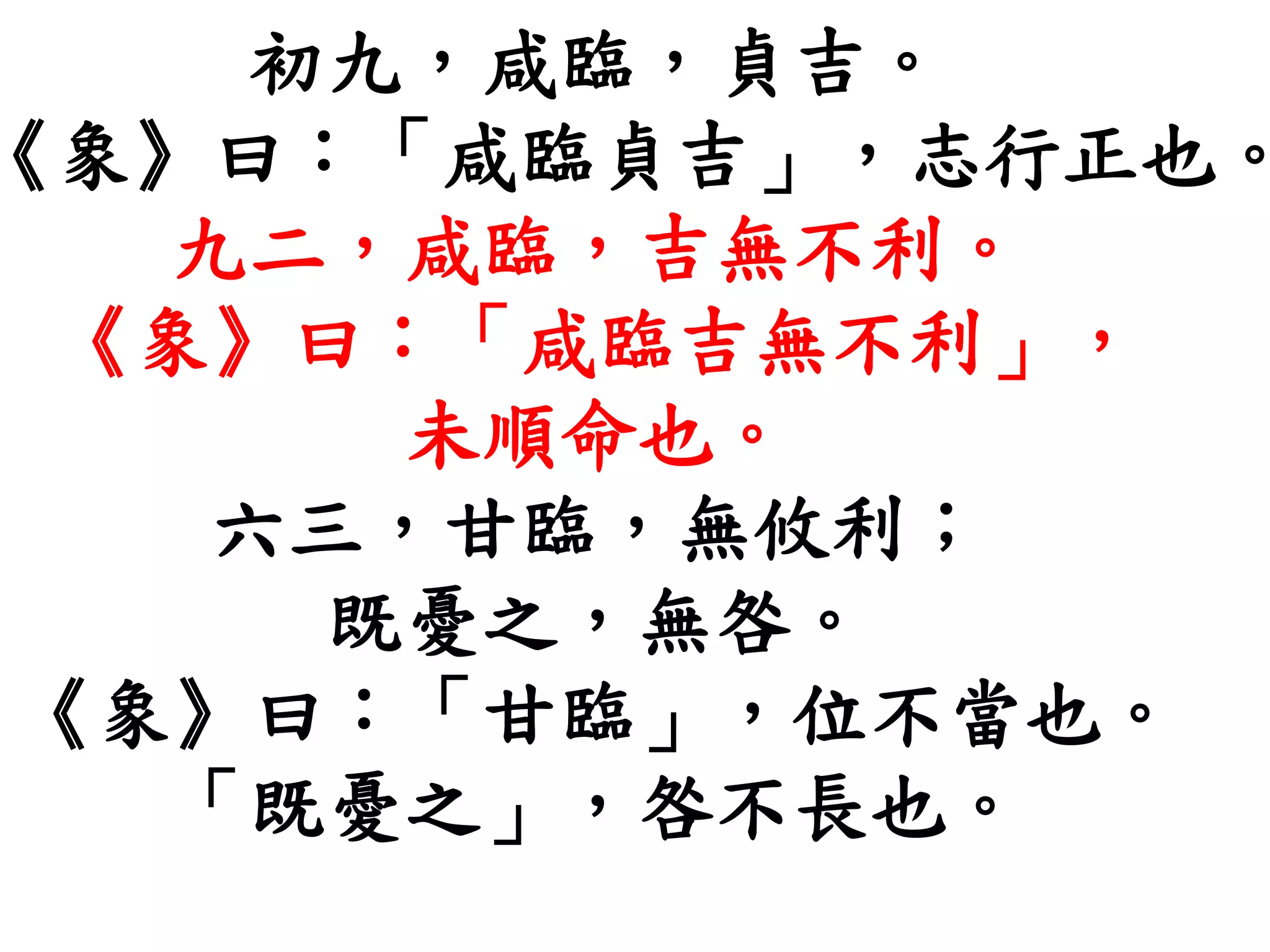 初九，咸臨，貞吉。
《象》曰：「咸臨貞吉」，志行正也。
九二，咸臨，吉無不利。
《象》曰：「咸臨吉無不利」，
未順命也。
六三，甘臨，無攸利；
既憂之，無咎。
《象》曰：「甘臨」，位不當也。
「既憂之」，咎不長也。
 