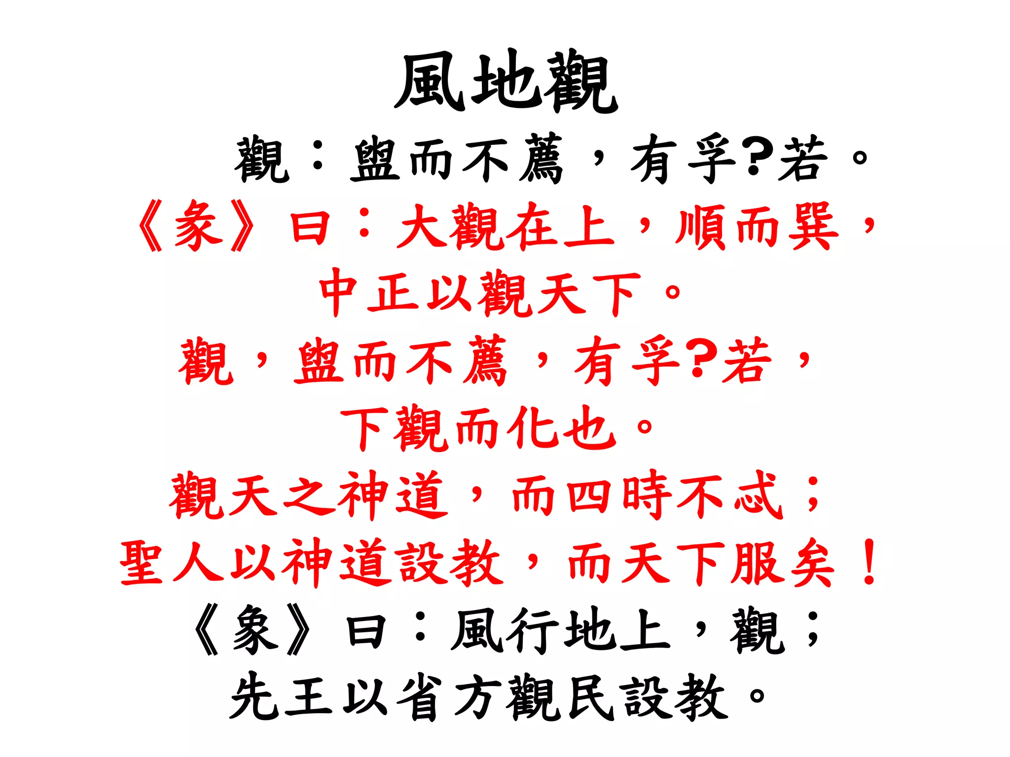 風地觀
觀：盥而不薦，有孚?若。
《彖》曰：大觀在上，順而巽，
中正以觀天下。
觀，盥而不薦，有孚?若，
下觀而化也。
觀天之神道，而四時不忒；
聖人以神道設教，而天下服矣！
《象》曰：風行地上，觀；
先王以省方觀民設教。
 