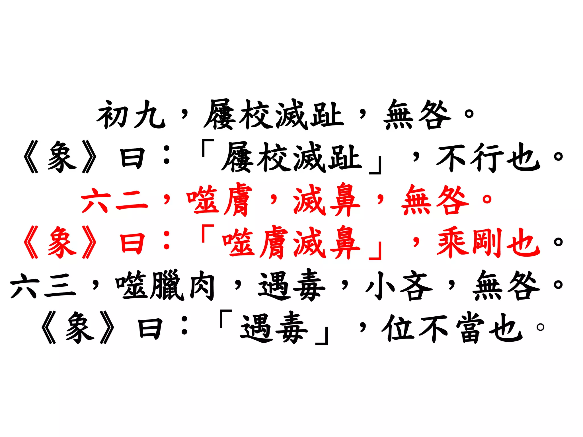初九，屨校滅趾，無咎。
《象》曰：「屨校滅趾」，不行也。
六二，噬膚，滅鼻，無咎。
《象》曰：「噬膚滅鼻」，乘剛也。
六三，噬臘肉，遇毒，小吝，無咎。
《象》曰：「遇毒」，位不當也。
 