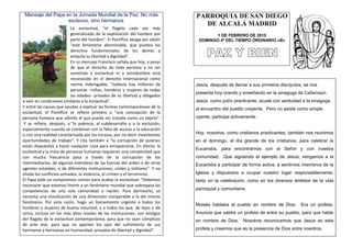 Mensaje del Papa en la Jornada Mundial de la Paz: No más
esclavos, sino hermanos
La esclavitud, "el flagelo cada vez más
generalizado de la explotación del hombre por
parte del hombre". El Pontífice aboga por abolir
"este fenómeno abominable, que pisotea los
derechos fundamentales de los demás y
aniquila su libertad y dignidad".
En su mensaje Francisco señala que hoy, a pesar
de que el derecho de toda persona a no ser
sometida a esclavitud ni a servidumbre está
reconocido en el derecho internacional como
norma inderogable, "todavía hay millones de
personas –niños, hombres y mujeres de todas
las edades– privados de su libertad y obligados
a vivir en condiciones similares a la esclavitud".
Y entre las causas que ayudan a explicar las formas contemporáneas de la
esclavitud, el Pontífice se refiere primero a "una concepción de la
persona humana que admite el que pueda ser tratada como un objeto".
Y se refiere, después, a "la pobreza, al subdesarrollo y a la exclusión,
especialmente cuando se combinan con la falta de acceso a la educación
o con una realidad caracterizada por las escasas, por no decir inexistentes
oportunidades de trabajo". Y cita también a "la corrupción de quienes
están dispuestos a hacer cualquier cosa para enriquecerse. En efecto, la
esclavitud y la trata de personas humanas requieren una complicidad que
con mucha frecuencia pasa a través de la corrupción de los
intermediarios, de algunos miembros de las fuerzas del orden o de otros
agentes estatales, o de diferentes instituciones, civiles y militares". Y no
olvida los conflictos armados, la violencia, el crimen y el terrorismo.
El Papa pide un compromiso común para acabar la esclavitud: "Debemos
reconocer que estamos frente a un fenómeno mundial que sobrepasa las
competencias de una sola comunidad o nación. Para derrotarlo, se
necesita una movilización de una dimensión comparable a la del mismo
fenómeno. Por esta razón, hago un llamamiento urgente a todos los
hombres y mujeres de buena voluntad, y a todos los que, de lejos o de
cerca, incluso en los más altos niveles de las instituciones, son testigos
del flagelo de la esclavitud contemporánea, para que no sean cómplices
de este mal, para que no aparten los ojos del sufrimiento de sus
hermanos y hermanas en humanidad, privados de libertad y dignidad".
PARROQUIA DE SAN DIEGO
DE ALCALÁ MADRID
1 DE FEBRERO DE 2015
DOMINGO 4º DEL TIEMPO ORDINARIO «B»
Jesús, después de llamar a sus primeros discípulos, se nos
presenta hoy orando y enseñando en la sinagoga de Cafarnaún.
Jesús, como judío practicante, acude con asiduidad a la sinagoga,
al encuentro del pueblo creyente. Pero no asiste como simple
oyente, participa activamente.
Hoy, nosotros, como cristianos practicantes, también nos reunimos
en el domingo, el día grande de los cristianos, para celebrar la
Eucaristía, para encontrarnos con el Señor y con nuestra
comunidad. Que siguiendo el ejemplo de Jesús, vengamos a la
Eucaristía a participar de forma activa, a sentirnos miembros de la
Iglesia y dispuestos a ocupar nuestro lugar responsablemente,
tanto en la celebración, como en los diversos ámbitos de la vida
parroquial y comunitaria.
Moisés hablaba al pueblo en nombre de Dios. Era un profeta.
Anuncia que saldrá un profeta de entre su pueblo, para que hable
en nombre de Dios. Nosotros reconocemos que Jesús es este
profeta y creemos que es la presencia de Dios entre nosotros.
 