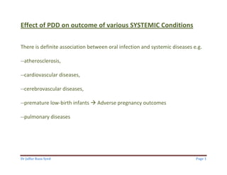 Dr Jaffar Raza Syed Page 1
Effect of PDD on outcome of various SYSTEMIC Conditions
There is definite association between oral infection and systemic diseases e.g.
--atherosclerosis,
--cardiovascular diseases,
--cerebrovascular diseases,
--premature low-birth infants  Adverse pregnancy outcomes
--pulmonary diseases
 