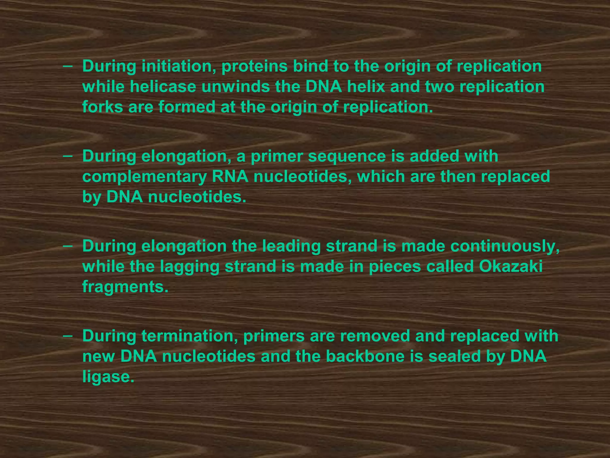 – During initiation, proteins bind to the origin of replication
while helicase unwinds the DNA helix and two replication
forks are formed at the origin of replication.
– During elongation, a primer sequence is added with
complementary RNA nucleotides, which are then replaced
by DNA nucleotides.
– During elongation the leading strand is made continuously,
while the lagging strand is made in pieces called Okazaki
fragments.
– During termination, primers are removed and replaced with
new DNA nucleotides and the backbone is sealed by DNA
ligase.
 