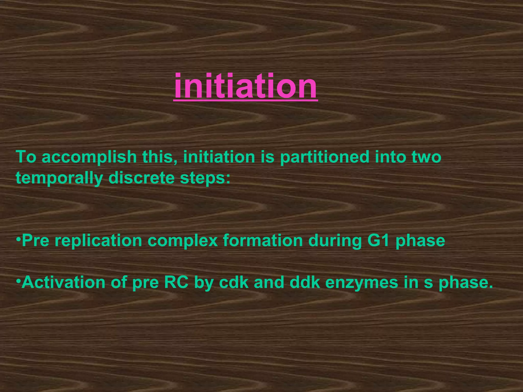 initiation
To accomplish this, initiation is partitioned into two
temporally discrete steps:
•Pre replication complex formation during G1 phase
•Activation of pre RC by cdk and ddk enzymes in s phase.
 