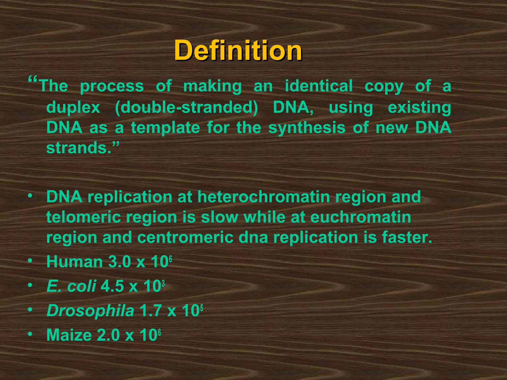 DefinitionDefinition
“The process of making an identical copy of a
duplex (double-stranded) DNA, using existing
DNA as a template for the synthesis of new DNA
strands.”
• DNA replication at heterochromatin region and
telomeric region is slow while at euchromatin
region and centromeric dna replication is faster.
• Human 3.0 x 106
• E. coli 4.5 x 103
• Drosophila 1.7 x 105
• Maize 2.0 x 106
 
