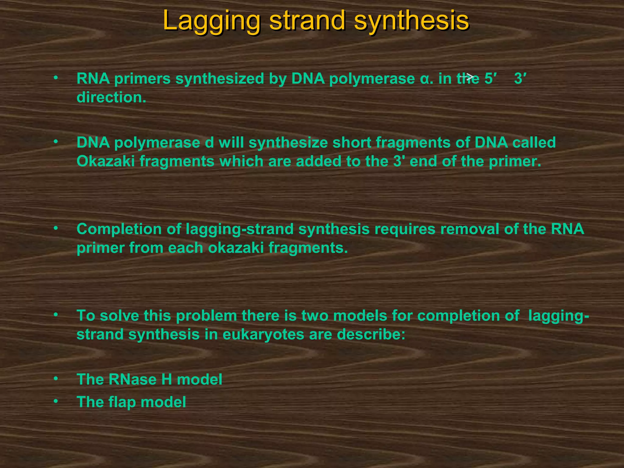 Lagging strand synthesisLagging strand synthesis
• RNA primers synthesized by DNA polymerase α. in the 5′ 3′
direction.
• DNA polymerase d will synthesize short fragments of DNA called
Okazaki fragments which are added to the 3' end of the primer.
• Completion of lagging-strand synthesis requires removal of the RNA
primer from each okazaki fragments.
• To solve this problem there is two models for completion of lagging-
strand synthesis in eukaryotes are describe:
• The RNase H model
• The flap model
 