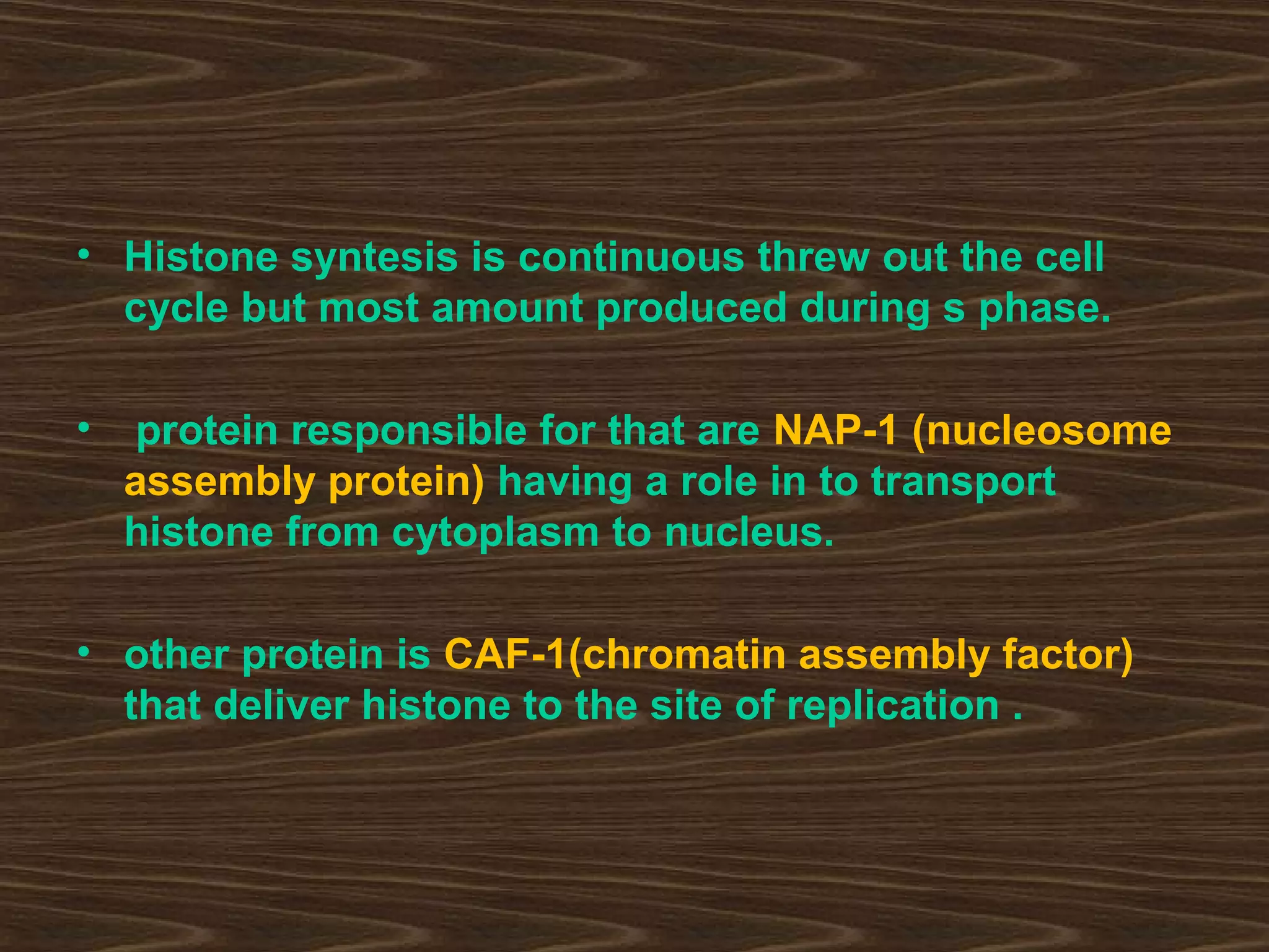 • Histone syntesis is continuous threw out the cell
cycle but most amount produced during s phase.
• protein responsible for that are NAP-1 (nucleosome
assembly protein) having a role in to transport
histone from cytoplasm to nucleus.
• other protein is CAF-1(chromatin assembly factor)
that deliver histone to the site of replication .
 