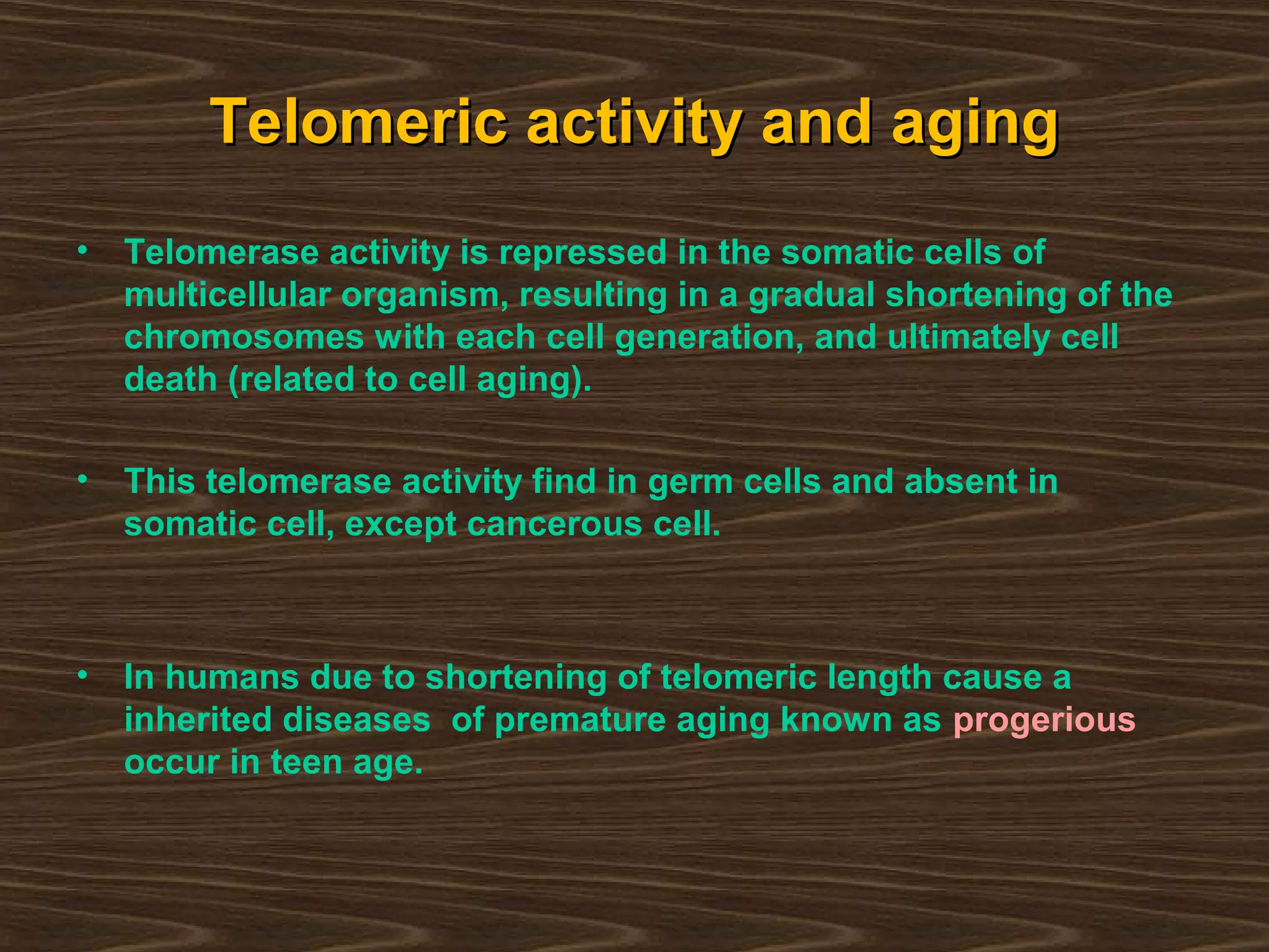 Telomeric activity and agingTelomeric activity and aging
• Telomerase activity is repressed in the somatic cells of
multicellular organism, resulting in a gradual shortening of the
chromosomes with each cell generation, and ultimately cell
death (related to cell aging).
• This telomerase activity find in germ cells and absent in
somatic cell, except cancerous cell.
• In humans due to shortening of telomeric length cause a
inherited diseases of premature aging known as progerious
occur in teen age.
 