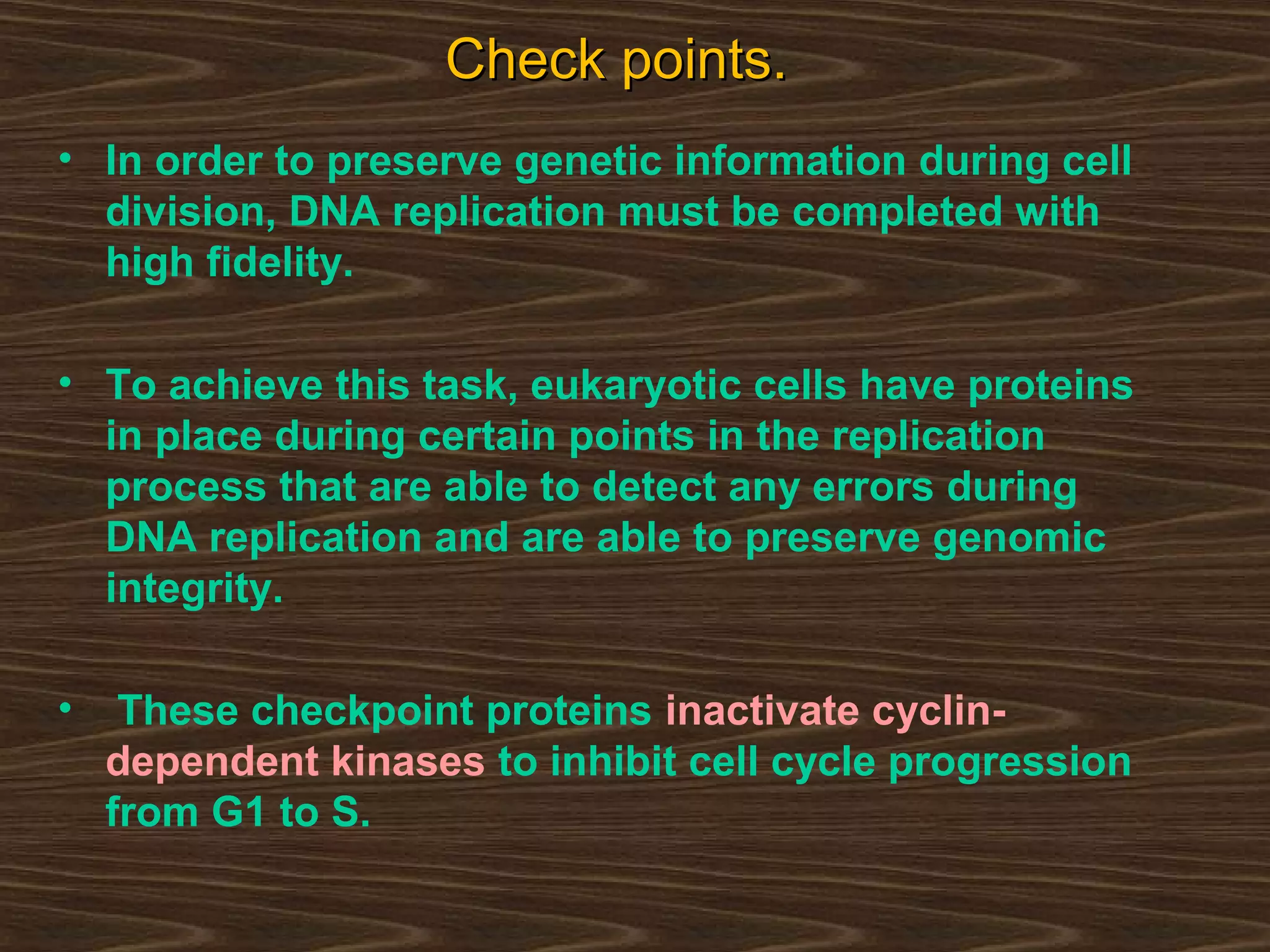 Check points.Check points.
• In order to preserve genetic information during cell
division, DNA replication must be completed with
high fidelity.
• To achieve this task, eukaryotic cells have proteins
in place during certain points in the replication
process that are able to detect any errors during
DNA replication and are able to preserve genomic
integrity.
• These checkpoint proteins inactivate cyclin-
dependent kinases to inhibit cell cycle progression
from G1 to S.
 