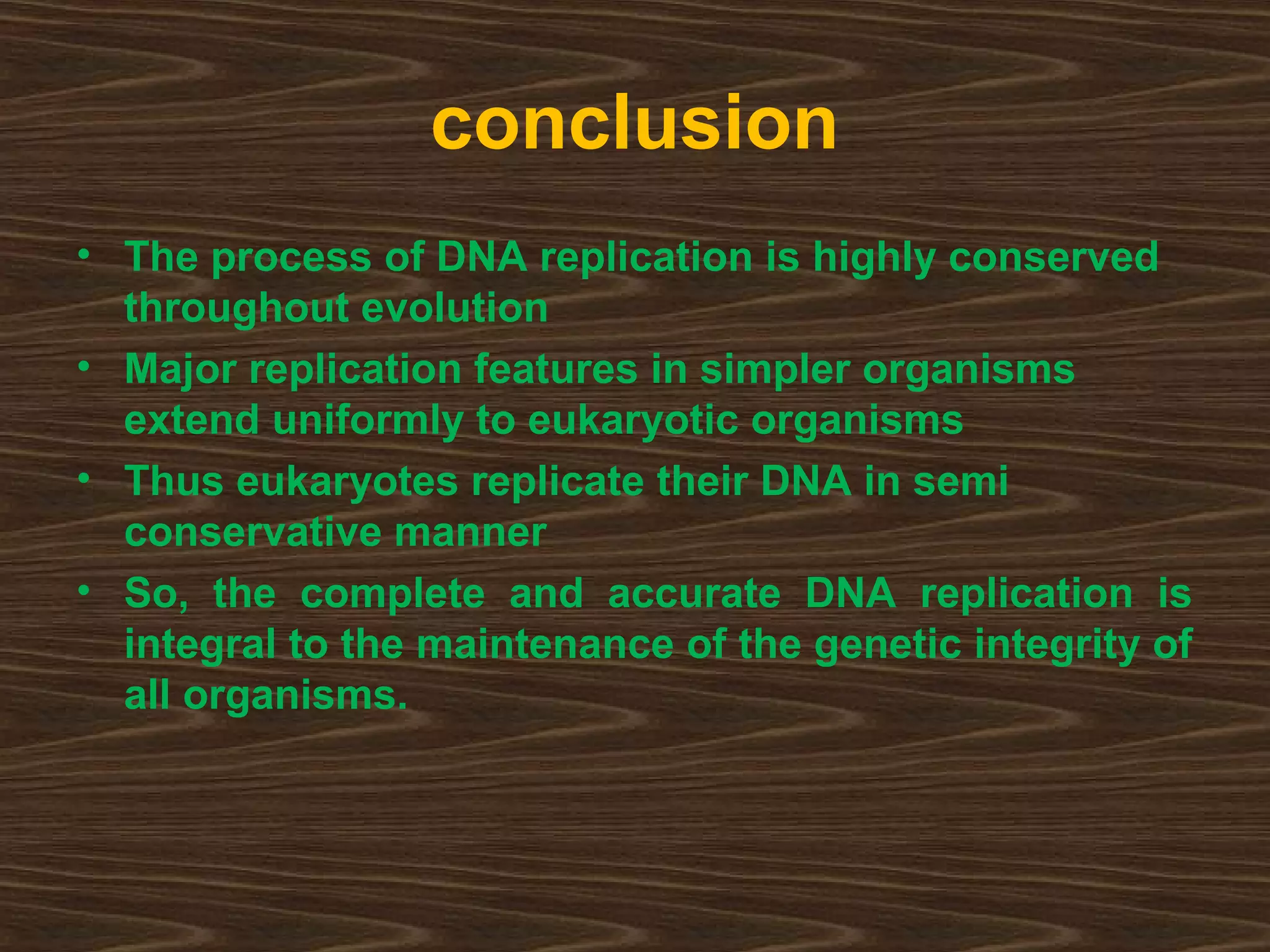 conclusion
• The process of DNA replication is highly conserved
throughout evolution
• Major replication features in simpler organisms
extend uniformly to eukaryotic organisms
• Thus eukaryotes replicate their DNA in semi
conservative manner
• So, the complete and accurate DNA replication is
integral to the maintenance of the genetic integrity of
all organisms.
 
