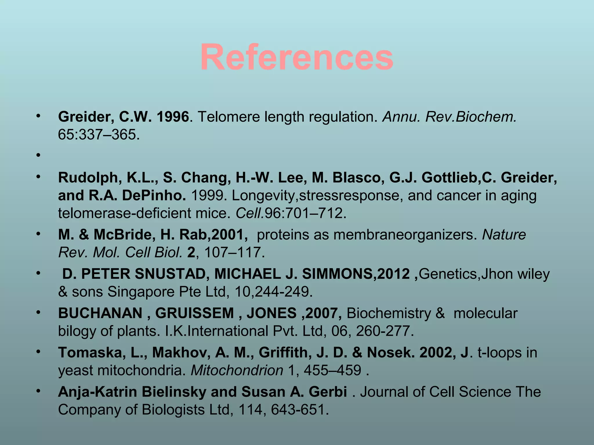 References
• Greider, C.W. 1996. Telomere length regulation. Annu. Rev.Biochem.
65:337–365.
•
• Rudolph, K.L., S. Chang, H.-W. Lee, M. Blasco, G.J. Gottlieb,C. Greider,
and R.A. DePinho. 1999. Longevity,stressresponse, and cancer in aging
telomerase-deficient mice. Cell.96:701–712.
• M. & McBride, H. Rab,2001, proteins as membraneorganizers. Nature
Rev. Mol. Cell Biol. 2, 107–117.
• D. PETER SNUSTAD, MICHAEL J. SIMMONS,2012 ,Genetics,Jhon wiley
& sons Singapore Pte Ltd, 10,244-249.
• BUCHANAN , GRUISSEM , JONES ,2007, Biochemistry & molecular
bilogy of plants. I.K.International Pvt. Ltd, 06, 260-277.
• Tomaska, L., Makhov, A. M., Griffith, J. D. & Nosek. 2002, J. t-loops in
yeast mitochondria. Mitochondrion 1, 455–459 .
• Anja-Katrin Bielinsky and Susan A. Gerbi . Journal of Cell Science The
Company of Biologists Ltd, 114, 643-651.
 