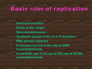 BasicBasic rulesrules of replicationof replication
• Semi-conservative
• Starts at the ‘origin’
• Semi-discontinuous
• Synthesis always in the 5'--> 3' direction
• RNA primers required
• In humans occurs at the rate of 3000
nucleotide/minute.
• In bacterial cell it occurs at the rate of 30,000
nucleotide/minute.
 