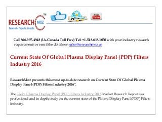 Call 866-997-4948 (Us-Canada Toll Free) Tel: +1-518-618-1030 with your industry research
requirements or email the details on sales@researchmoz.us
Current State Of Global Plasma Display Panel (PDP) Filters
Industry 2016
ResearchMoz presents this most up-to-date research on Current State Of Global Plasma
Display Panel (PDP) Filters Industry 2016".
The Global Plasma Display Panel (PDP) Filters Industry 2016 Market Research Report is a
professional and in-depth study on the current state of the Plasma Display Panel (PDP) Filters
industry.
 