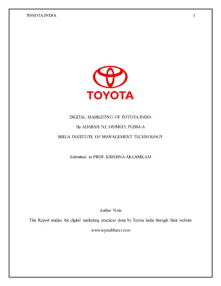 TOYOTA INDIA 1
DIGITAL MARKETING OF TOYOTA INDIA
By ADARSH NJ, 19DM015, PGDM-A
BIRLA INSTITUTE OF MANAGEMENT TECHNOLOGY
Submitted to PROF. KRISHNA AKLAMKAM
Author Note
This Report studies the digital marketing practices done by Toyota India through their website
www.toyotabharat.com
 
