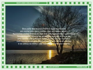 Boa parte dos acontecimentos mais dramáticos
em minha vida como cristão, vem sem aviso algum.
Nunca tive visões divinas de algo que estivesse prestes a acontecer.
Simplesmente, durante as atividades normais do dia a dia,
uma dessas maravilhosas 'interrupções' divinas acontece,
num momento em que Deus organiza uma série de eventos
e os coloca na minha vida naquele determinado instante.

SLIDE ANTERIOR

PRÓXIMO SLIDE

 