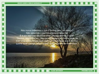 Nós nunca sabemos o que o Senhor tem "na manga".
Não sabemos o que irá acontecer amanhã.
E é por isso que devemos estar sempre abertos e dizer:
"Senhor, aqui estou eu. Usa-me. Se quiser me chamar hoje, se
tiver uma oportunidade para mim, se houver algo que o Senhor
queira fazer comigo, estou pronto. Estou totalmente disponível."

SLIDE ANTERIOR

PRÓXIMO SLIDE

 