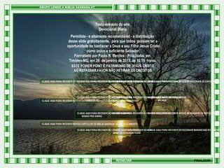 Texto extraído do site:
Devocional Diário
Permitida - e altamente recomendável - a distribuição
desse slide gratuitamente, para que todos possam ter a
oportunidade de conhecer a Deus e seu Filho Jesus Cristo
como único e suficiente Salvador.
Formatado por Paulo R Benites - Piracicaba, em
Timóteo-MG, em 26 de janeiro de 2013, às 10:15 horas.
ESTE POWER POINT É PATRIMONIO DE JESUS CRISTO
AO REPASSAR FAVOR NÃO RETIRAR OS CRÉDITOS
CLIQUE AQUI PARA RECEBER NOVOS CAPÍTULOS DE PROVÉRBIOS DE SALOMÃO PARA RECEBER NOVAS MENSAGENS DERECEBER NOVOS DEVOCIONAIS DE ESPERANÇA
CLIQUE AQUI PARA RECEBER NOVAS MENSAGENS DE EXORTAÇÃO CLIQUE AQUI PARA EDIFICAÇÃO
CLIQUE AQUI
HTML

CLIQUE AQUI PARA RECEBER NOVOS CAPÍTULOS DO RECEBER NOVAS MENSAGENS DERECEBER NOVOS
CLIQUE AQUI PARA
CLIQUE AQUI PARA MEDITAÇÃO
LIVRO DE JÓ
SALMOS
CLIQUE AQUI PARA RECEBER NOVOS CAPÍTULOS DE BÍBLIA SAGRADA NOVO TESTAMENTO

CLIQUE AQUI PARA
CLIQUE AQUI PARA RECEBER
CLIQUE AQUI PARA RECEBER NOVOS DEVOCIONAIS RECEBER NOVOS VERSÍCULOS BÍBLICOS NOVAS MENSAGENS DE REFLEXÃO
NOSSO PÃO DIÁRIO
CLIQUE AQUI PARA RECEBER NOVOS CAPÍTULOS DE BÍBLIA SAGRADA VELHO TESTAMENTO
CLIQUE AQUI PARA RECEBER NOVOS DEVOCIONAIS DIÁRIO
CLIQUE AQUI PARA RECEBER NOVOS
CLIQUE AQUI PARA RECEBER DEVOCIONAIS MANANCIAIS NO DESERTO
MANÁ DA SEGUNDA FEIRA

REINICIAR

FINALIZAR

 