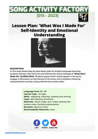 DESCRIPTION:
In this song-based step-by-step lesson plan for English language teaching,
students interact with the lyrics and behind-the-scenes footage of "What Was I
Made For" by Billie Eilish. Students guess which words appear in the lyrics,
engage in discussion on key themes of the song, and complete a listening
comprehension activity using a behind-the-scenes video.
[015 - 2023]
songactivityfactory.com
Like Follow Subscribe
Language level: B1+ B2
Learner type : All ages
Skills : speaking, listening, reading and writing
Topic: Self-Identity, Emotions
Materials : Music video, lyric video, behind-the-
scenes video, Genially presentation
Duration: about an hour
Downloadable Materials: none
 