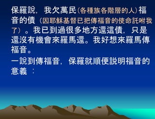 保羅說，我欠萬民(各種族各階層的人)福
音的債（因耶穌基督已把傳福音的使命託咐我
了）。我已到過很多地方還這債，只是
還沒有機會來羅馬還。我好想來羅馬傳
福音。
一說到傳福音，保羅就順便説明福音的
意義 :
 