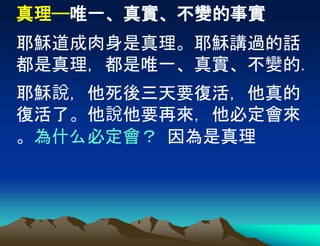 真理——唯一、真實、不變的事實
耶穌道成肉身是真理。耶穌講過的話
都是真理，都是唯一、真實、不變的.
耶穌說，他死後三天要復活，他真的
復活了。他說他要再來，他必定會來
。為什么必定會？ 因為是真理
 