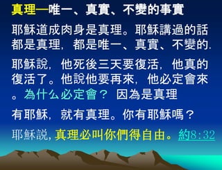 真理——唯一、真實、不變的事實
耶穌道成肉身是真理。耶穌講過的話
都是真理，都是唯一、真實、不變的.
耶穌說，他死後三天要復活，他真的
復活了。他說他要再來，他必定會來
。為什么必定會？ 因為是真理
有耶穌，就有真理。你有耶穌嗎？
耶穌説,真理必叫你們得自由。約8:32
 