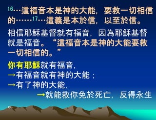 16…這福音本是神的大能，要救一切相信
的……17…這義是本於信，以至於信。
相信耶穌基督就有福音，因為耶穌基督
就是福音。“這福音本是神的大能要救
一切相信的。”
你有耶穌就有福音，
→有福音就有神的大能；
→有了神的大能，
→就能救你免於死亡，反得永生
。
 