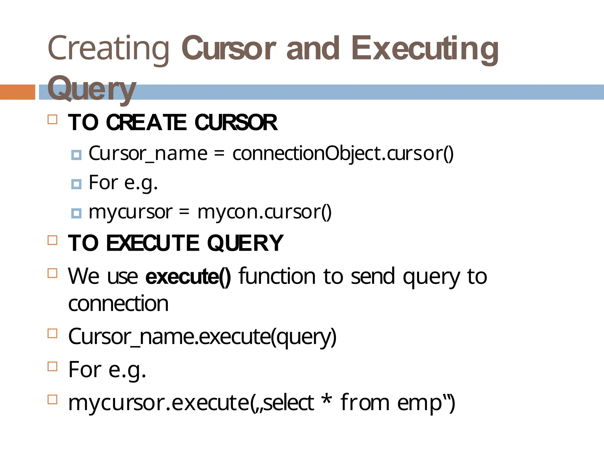 Creating Cursor and Executing
Query
 TO CREATE CURSOR
🞑 Cursor_name = connectionObject.cursor()
🞑 For e.g.
🞑 mycursor = mycon.cursor()
 TO EXECUTE QUERY
 We use execute() function to send query to
connection
 Cursor_name.execute(query)
 For e.g.
 mycursor.execute(„select * from emp‟)
 
