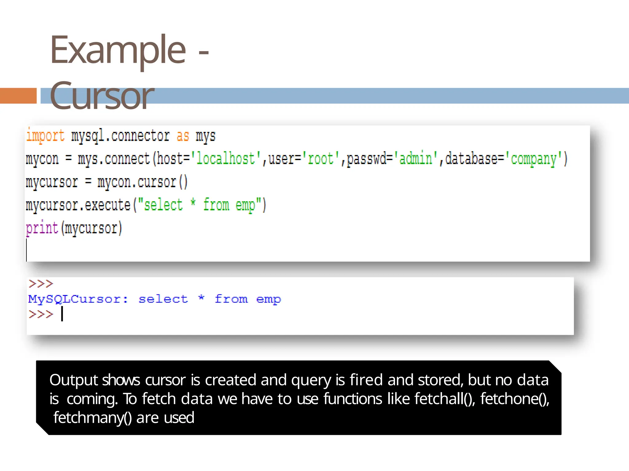 Example -
Cursor
Output shows cursor is created and query is fired and stored, but no data
is coming. T
o fetch data we have to use functions like fetchall(), fetchone(),
fetchmany() are used
 
