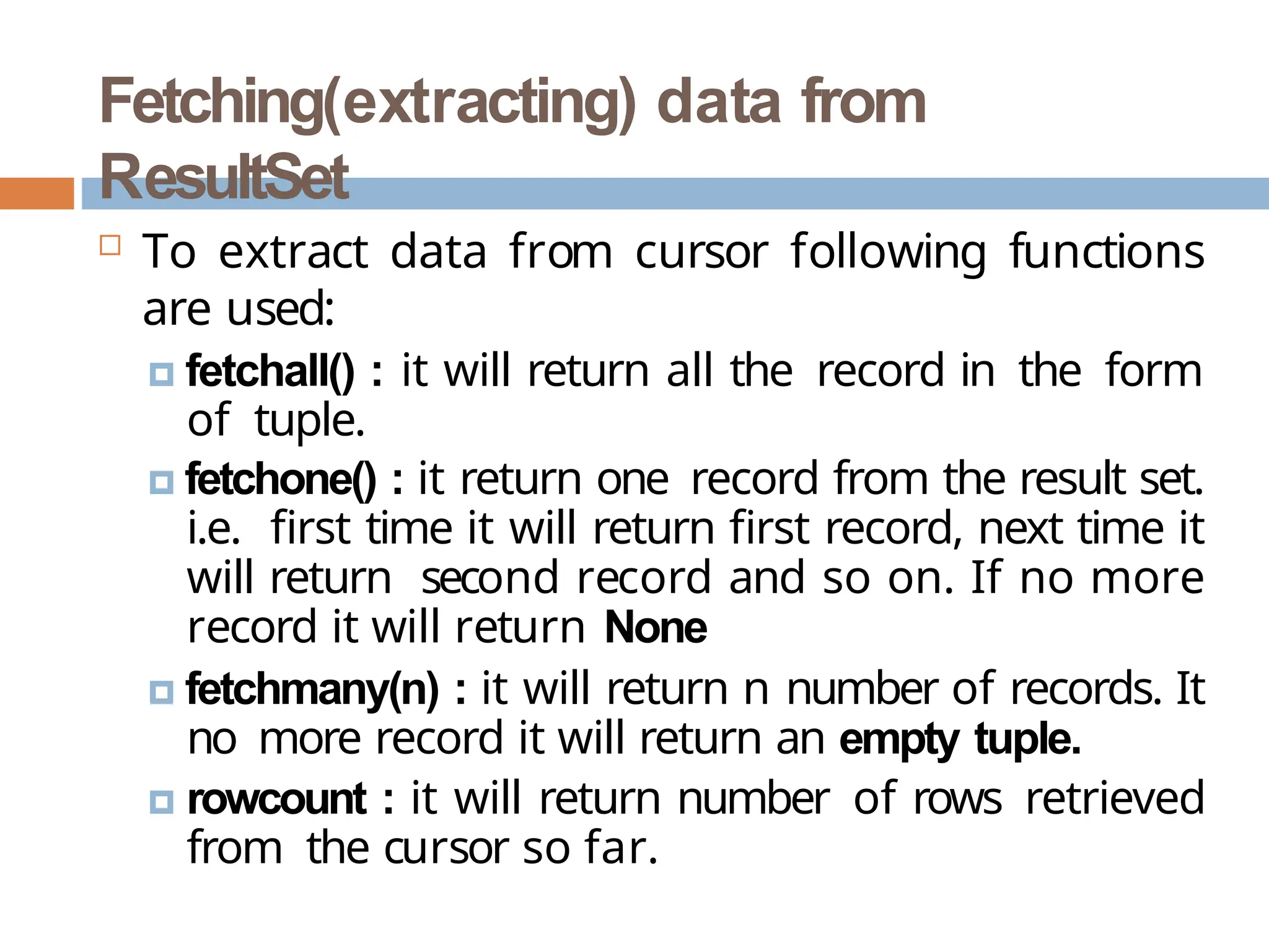 Fetching(extracting) data from
ResultSet
 To extract data from cursor following functions
are used:
🞑 fetchall() : it will return all the record in the form
of tuple.
🞑 fetchone() : it return one record from the result set.
i.e. first time it will return first record, next time it
will return second record and so on. If no more
record it will return None
🞑 fetchmany(n) : it will return n number of records. It
no more record it will return an empty tuple.
🞑 rowcount : it will return number of rows retrieved
from the cursor so far.
 