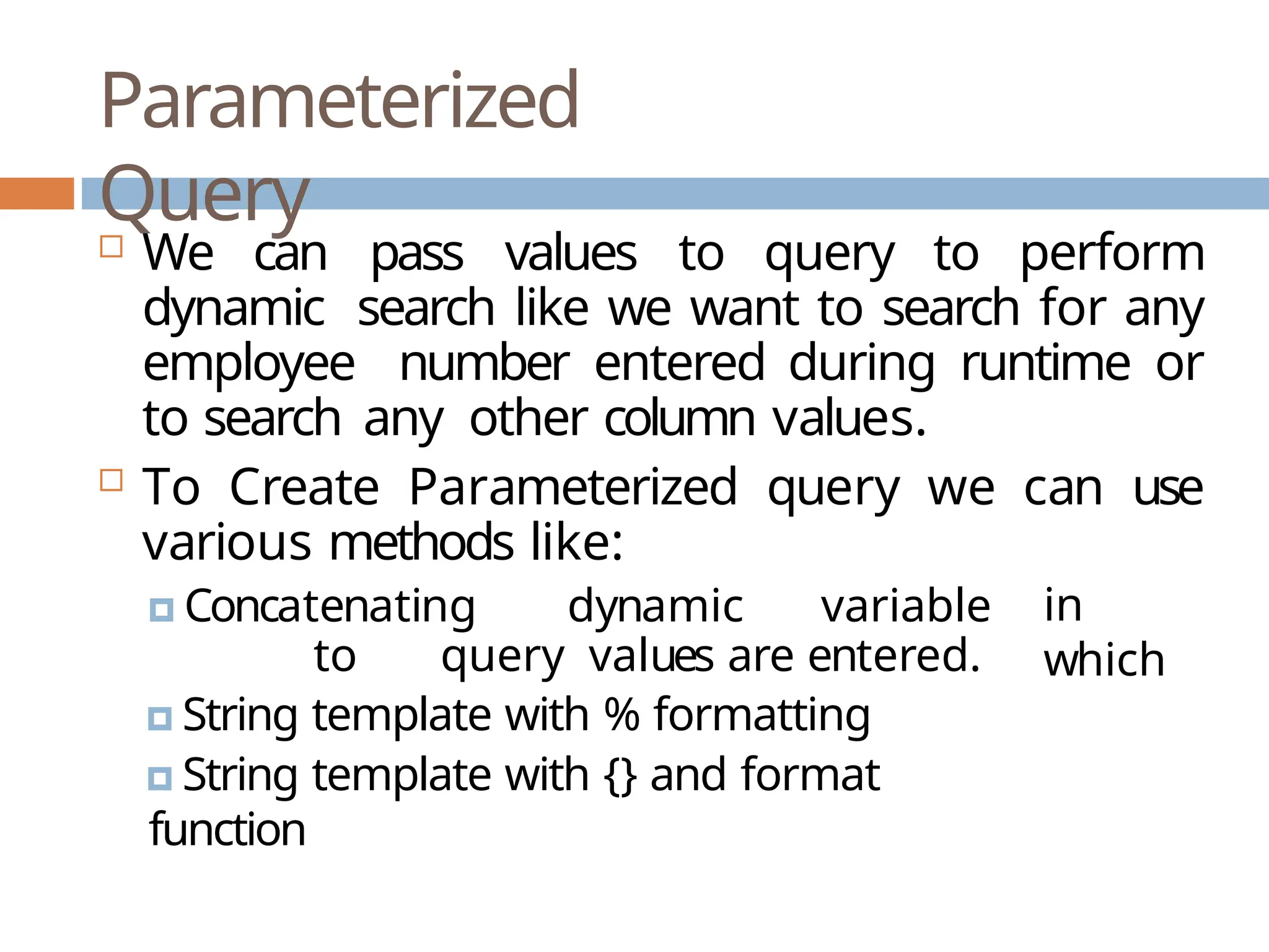 Parameterized
Query
 We can pass values to query to perform
dynamic search like we want to search for any
employee number entered during runtime or
to search any other column values.
 To Create Parameterized query we can use
various methods like:
🞑 Concatenating dynamic variable
to query values are entered.
🞑 String template with % formatting
🞑 String template with {} and format
function
in
which
 