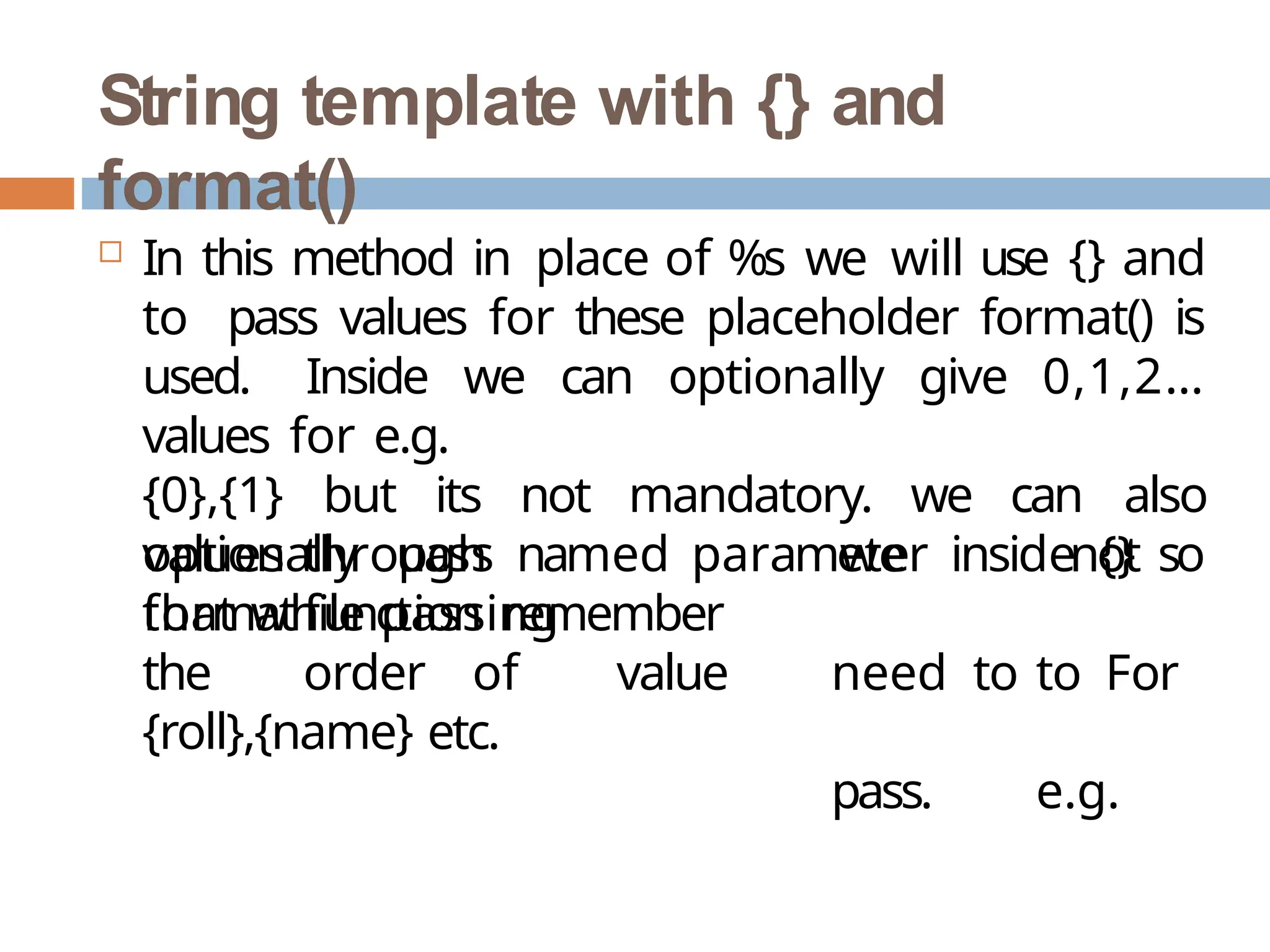 String template with {} and
format()
 In this method in place of %s we will use {} and
to pass values for these placeholder format() is
used. Inside we can optionally give 0,1,2…
values for e.g.
{0},{1} but its not mandatory. we can also
optionally pass named parameter inside {} so
that while passing
we
need to
pass.
not
to For
e.g.
values through
formatfunction remember
the order of value
{roll},{name} etc.
 