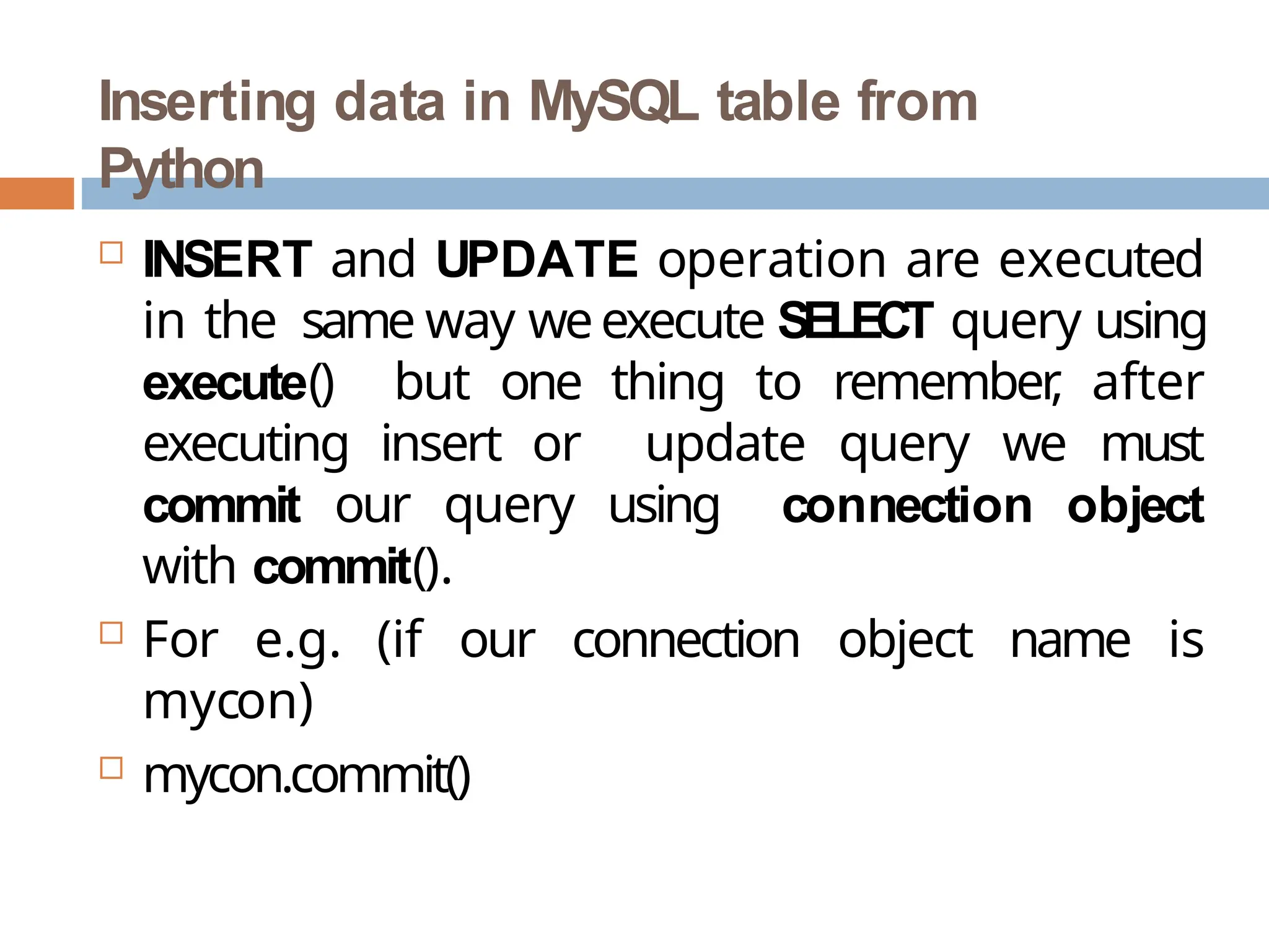 Inserting data in MySQL table from
Python
 INSERT and UPDATE operation are executed
in the same way weexecute SELECT query using
execute() but one thing to remember
, after
executing insert or update query we must
commit our query using connection object
with commit().
 For e.g. (if our connection object name is
mycon)
 mycon.commit()
 