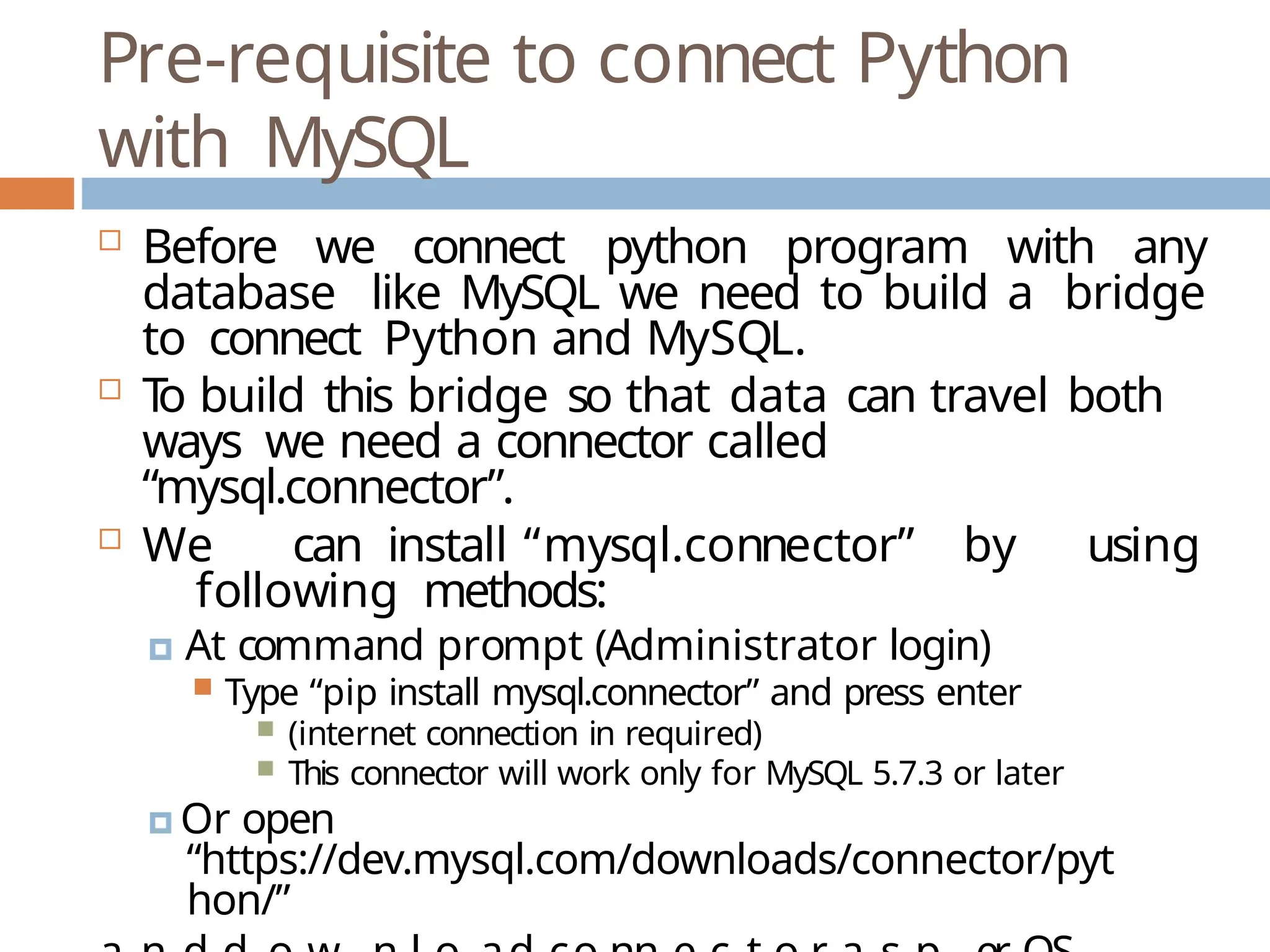 Pre-requisite to connect Python
with MySQL
 Before we connect python program with any
database like MySQL we need to build a bridge
to connect Python and MySQL.
 T
o build this bridge so that data can travel both
ways we need a connector called
“mysql.connector”.
 We can install “mysql.connector” by using
following methods:
🞑 At command prompt (Administrator login)
 Type “pip install mysql.connector” and press enter
 (internet connection in required)
 This connector will work only for MySQL 5.7.3 or later
🞑 Or open
“https://dev.mysql.com/downloads/connector/pyt
hon/”
 