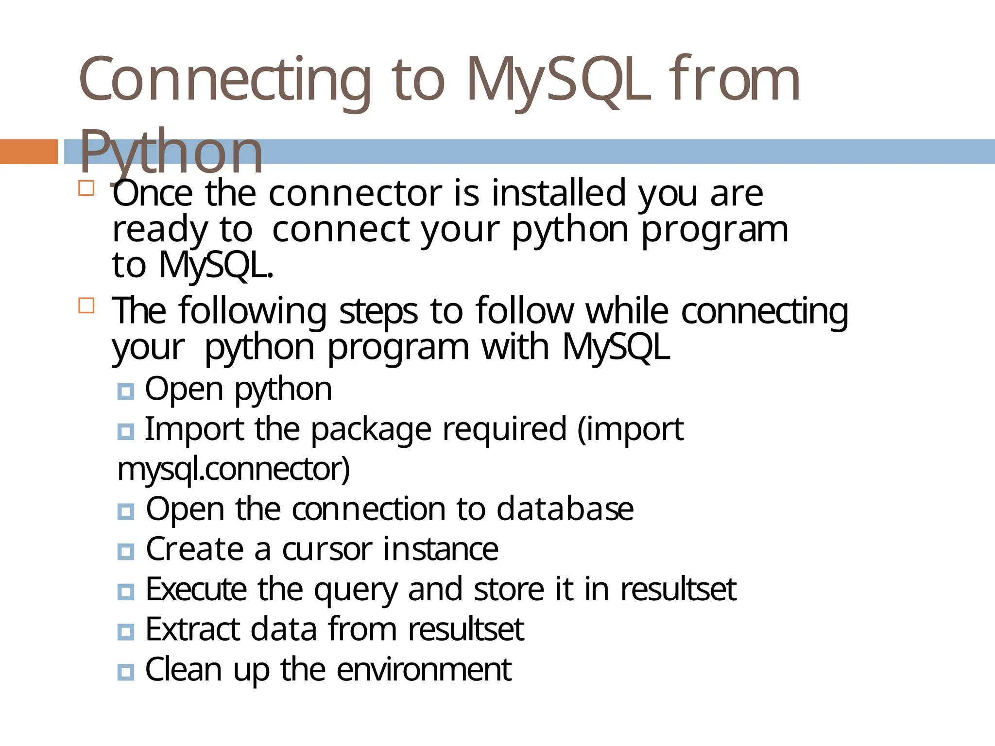 Connecting to MySQL from
Python
 Once the connector is installed you are
ready to connect your python program
to MySQL.
 The following steps to follow while connecting
your python program with MySQL
🞑 Open python
🞑 Import the package required (import
mysql.connector)
🞑 Open the connection to database
🞑 Create a cursor instance
🞑 Execute the query and store it in resultset
🞑 Extract data from resultset
🞑 Clean up the environment
 