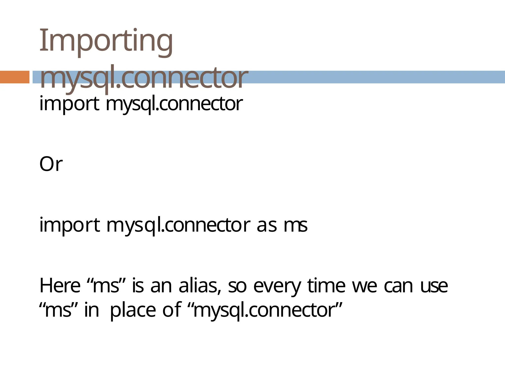 Importing
mysql.connector
import mysql.connector
Or
import mysql.connector as ms
Here “ms” is an alias, so every time we can use
“ms” in place of “mysql.connector”
 