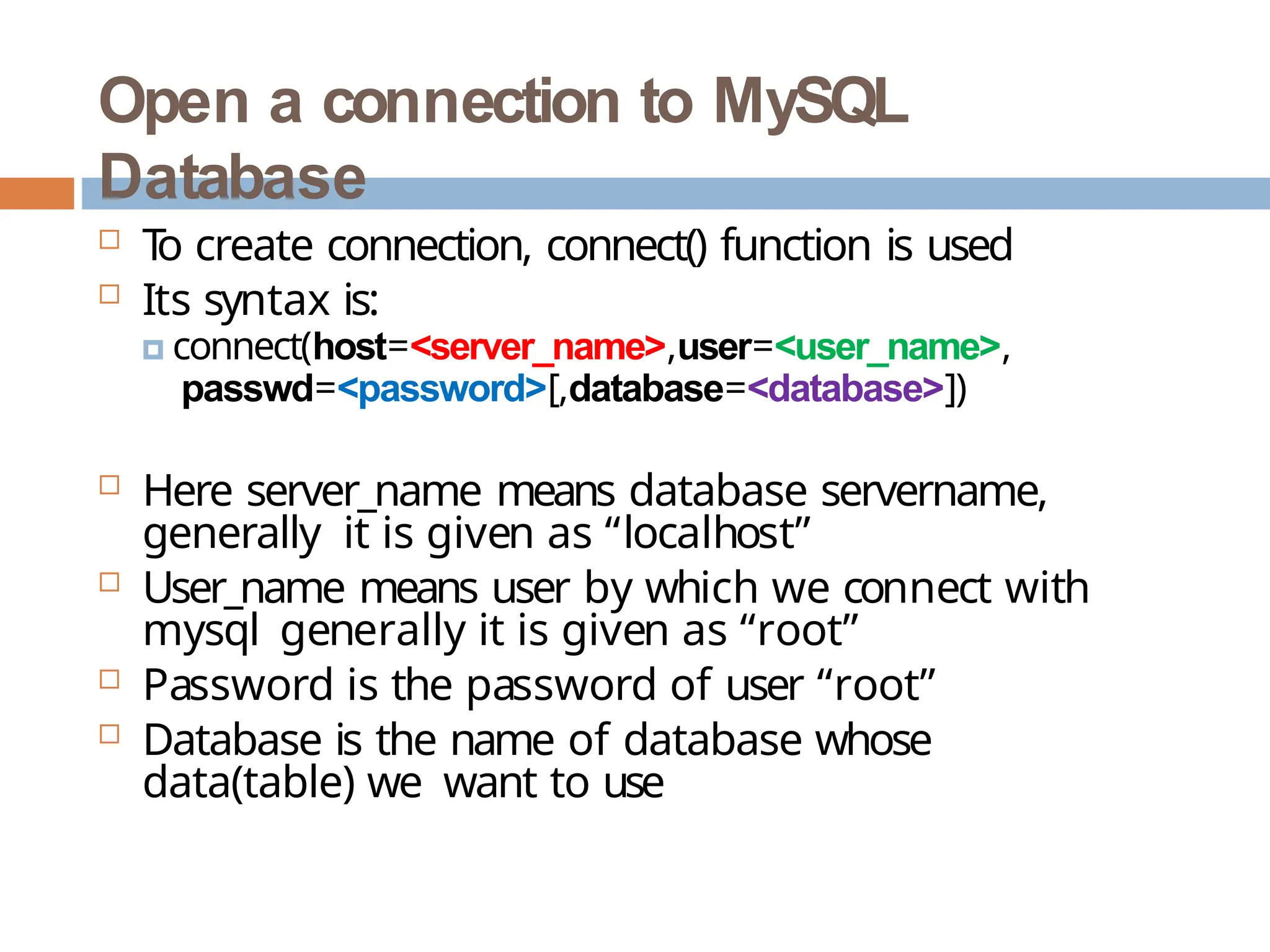 Open a connection to MySQL
Database
 T
o create connection, connect() function is used
 Its syntax is:
🞑 connect(host=<server_name>,user=<user_name>,
passwd=<password>[,database=<database>])
 Here server_name means database servername,
generally it is given as “localhost”
 User_name means user by which we connect with
mysql generally it is given as “root”
 Password is the password of user “root”
 Database is the name of database whose
data(table) we want to use
 