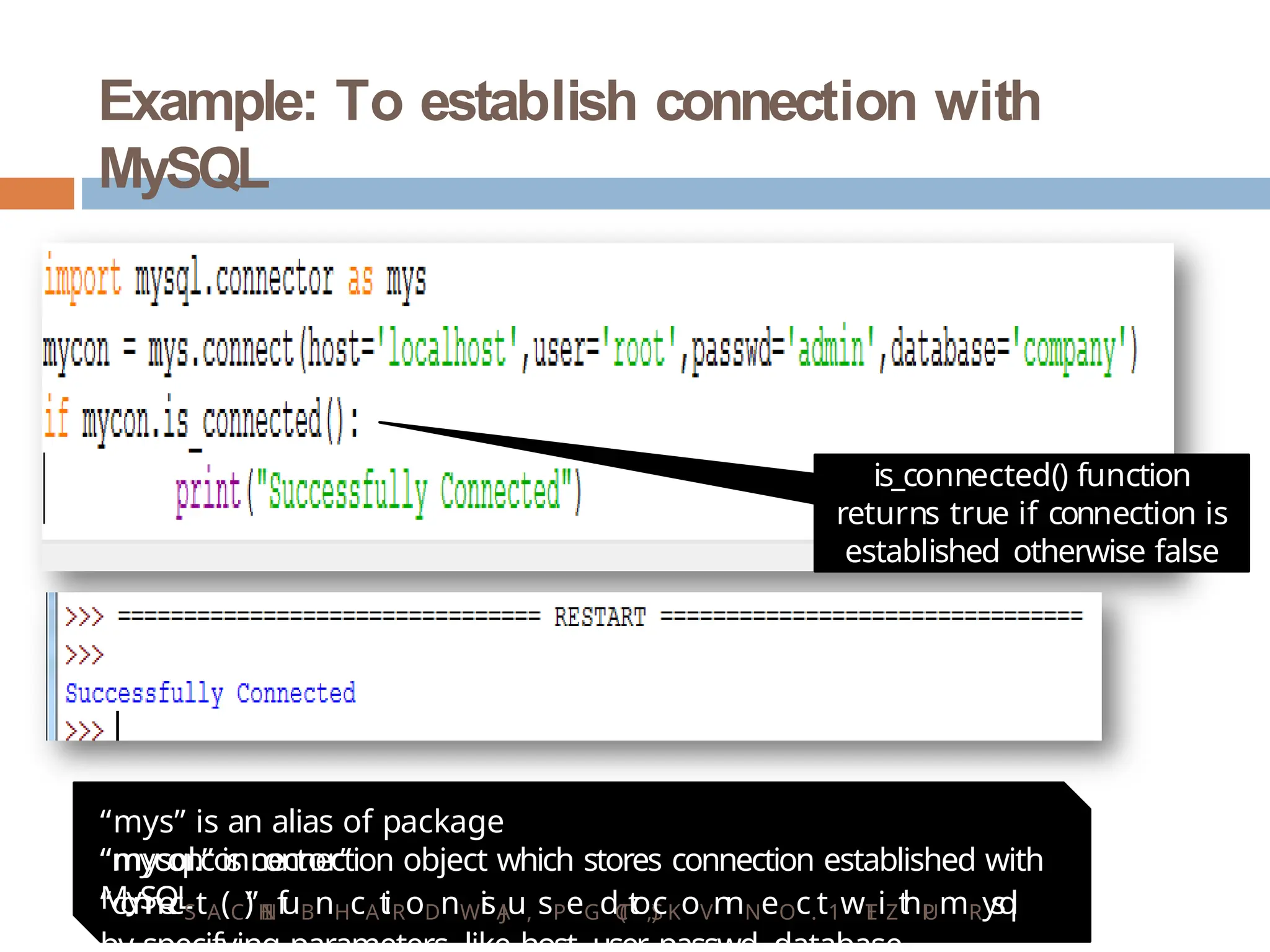 Example: To establish connection with
MySQL
is_connected() function
returns true if connection is
established otherwise false
“mys” is an alias of package
“mysql.connector”
“mycon” is connection object which stores connection established with
MySQL
“c
o
n
n
e
cStA(C)
”H
I
Nf
uBnHcAt
iRoDnWi
sA
Ju, sPeGdT
(
Ct
oS
)
,cKoVn
nNeOc.t1wT
EiZt
hP
UmRy
s
q
l
 