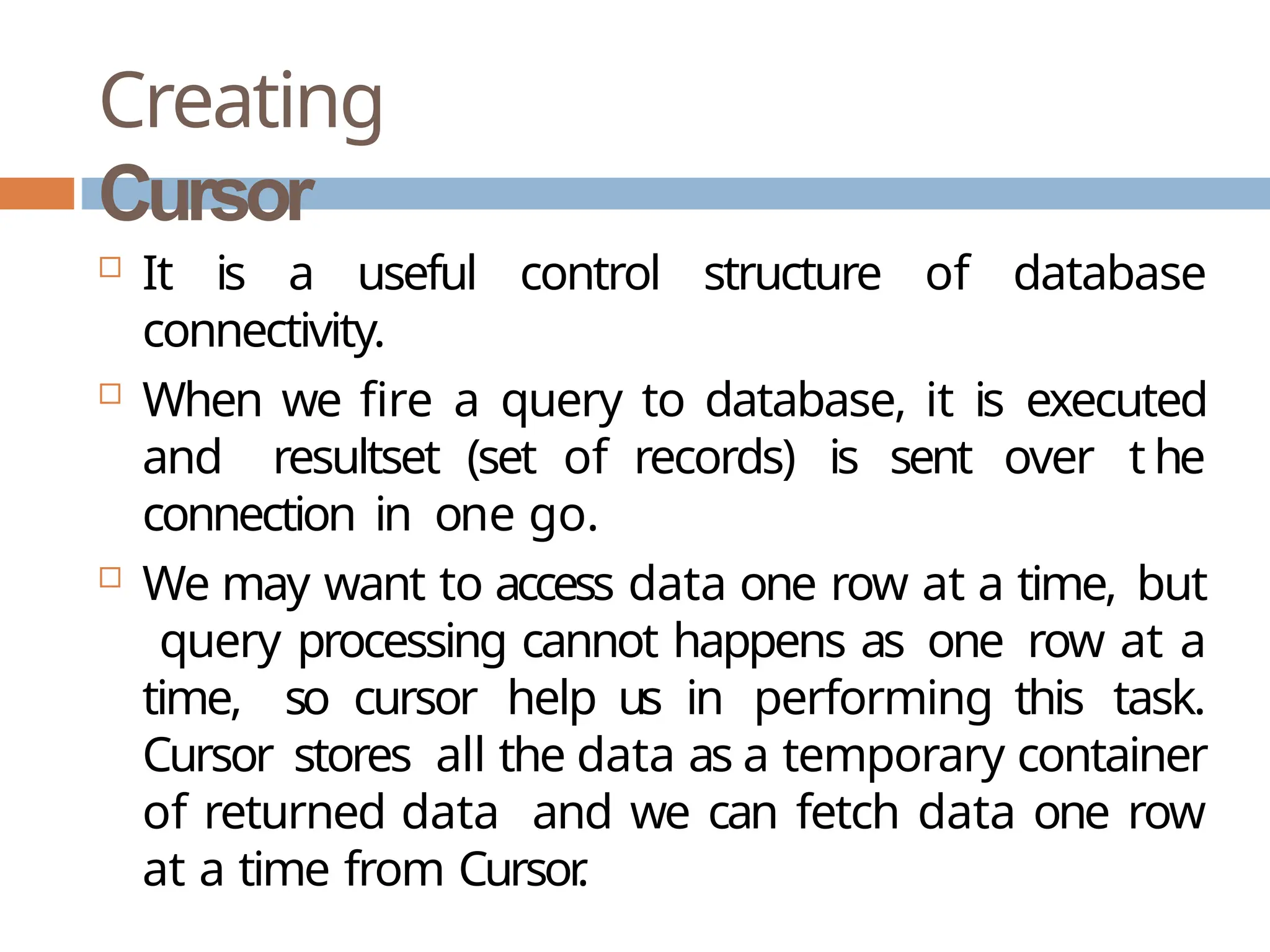 Creating
Cursor
 It is a useful control structure of database
connectivity.
 When we fire a query to database, it is executed
and resultset (set of records) is sent over t he
connection in one go.
 We may want to access data one row at a time, but
query processing cannot happens as one row at a
time, so cursor help us in performing this task.
Cursor stores all the data as a temporary container
of returned data and we can fetch data one row
at a time from Cursor
.
 